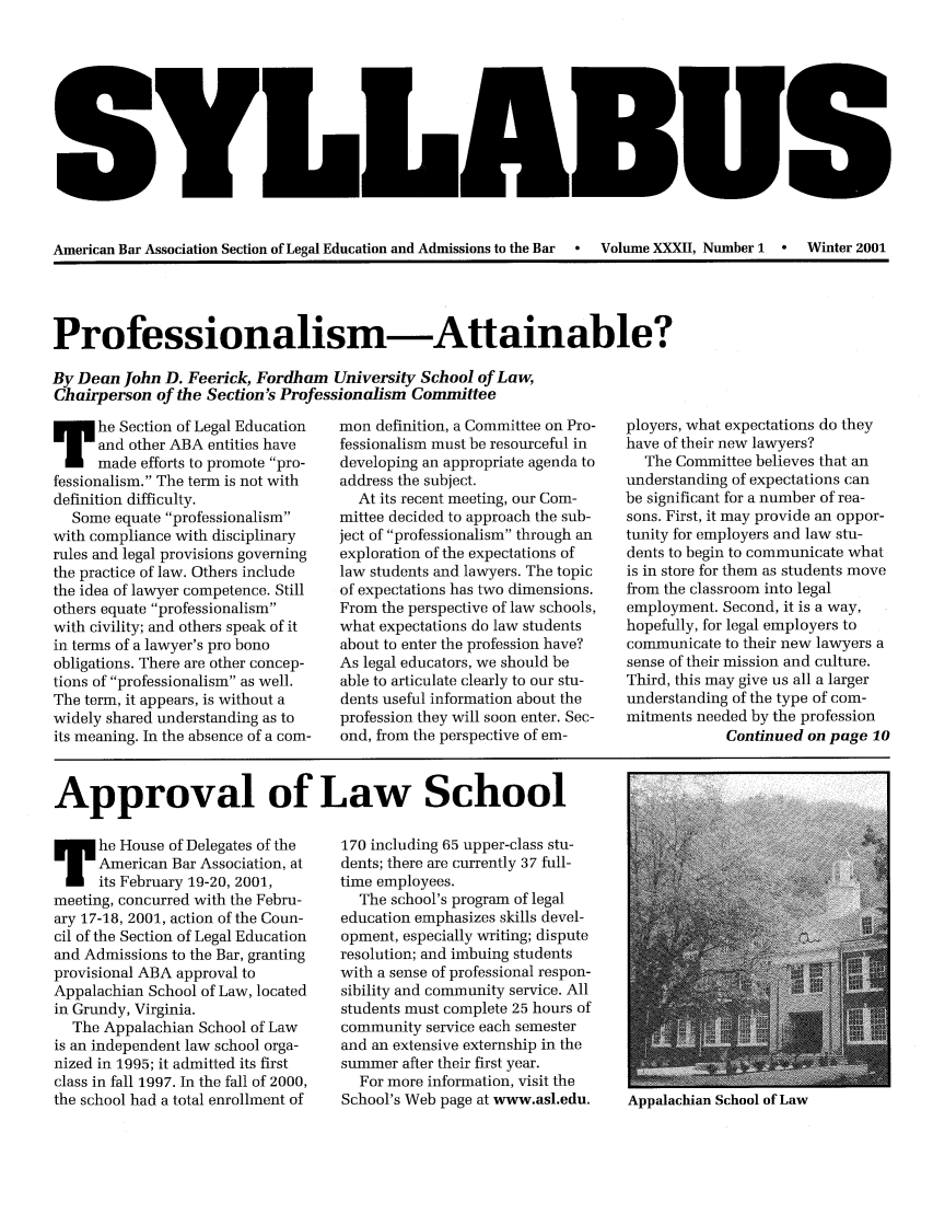 handle is hein.journals/syllabus32 and id is 1 raw text is: American Bar Association Section of Legal Education and Admissions to the Bar    Volume XXXII, Number 1  °  Winter 2001

Professionalism-Attainable?
By Dean John D. Feerick, Fordham University School of Law,
Chairperson of the Section's Professionalism Committee

he Section of Legal Education
and other ABA entities have
made efforts to promote pro-
fessionalism. The term is not with
definition difficulty.
Some equate professionalism
with compliance with disciplinary
rules and legal provisions governing
the practice of law. Others include
the idea of lawyer competence. Still
others equate professionalism
with civility; and others speak of it
in terms of a lawyer's pro bono
obligations. There are other concep-
tions of professionalism as well.
The term, it appears, is without a
widely shared understanding as to
its meaning. In the absence of a corn-

mon definition, a Committee on Pro-
fessionalism must be resourceful in
developing an appropriate agenda to
address the subject.
At its recent meeting, our Com-
mittee decided to approach the sub-
ject of professionalism through an
exploration of the expectations of
law students and lawyers. The topic
of expectations has two dimensions.
From the perspective of law schools,
what expectations do law students
about to enter the profession have?
As legal educators, we should be
able to articulate clearly to our stu-
dents useful information about the
profession they will soon enter. Sec-
ond, from the perspective of em-

ployers, what expectations do they
have of their new lawyers?
The Committee believes that an
understanding of expectations can
be significant for a number of rea-
sons. First, it may provide an oppor-
tunity for employers and law stu-
dents to begin to communicate what
is in store for them as students move
from the classroom into legal
employment. Second, it is a way,
hopefully, for legal employers to
communicate to their new lawyers a
sense of their mission and culture.
Third, this may give us all a larger
understanding of the type of com-
mitments needed by the profession
Continued on page 10

Approval of Law School

he House of Delegates of the
American Bar Association, at
its February 19-20, 2001,
meeting, concurred with the Febru-
ary 17-18, 2001, action of the Coun-
cil of the Section of Legal Education
and Admissions to the Bar, granting
provisional ABA approval to
Appalachian School of Law, located
in Grundy, Virginia.
The Appalachian School of Law
is an independent law school orga-
nized in 1995; it admitted its first
class in fall 1997. In the fall of 2000,
the school had a total enrollment of

170 including 65 upper-class stu-
dents; there are currently 37 full-
time employees.
The school's program of legal
education emphasizes skills devel-
opment, especially writing; dispute
resolution; and imbuing students
with a sense of professional respon-
sibility and community service. All
students must complete 25 hours of
community service each semester
and an extensive externship in the
summer after their first year.
For more information, visit the
School's Web page at www.asl.edu.

Appalachian School of Law



