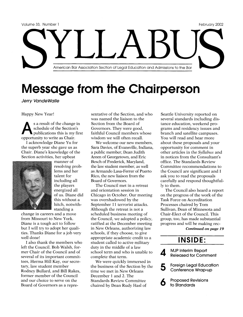 handle is hein.journals/syllabus33 and id is 1 raw text is: Volume 33, Number I                                                  February 2002
YmrcnBLLABUdAmsinst h a
American Bar Association Section of Legal Education and Admissions to the Bar
Message from the Chairperson
Jerry VandeWalle

Happy New Year!
As a result of the change in
schedule of the Section's
publications this is my first
opportunity to write as Chair.
I acknowledge Diane Yu for
the superb year she gave us as
Chair. Diane's knowledge of the
Section activities, her upbeat
manner of
resolving prob-
lems and her
talent for
including all
the players
energized all
of us. Diane did
this without a
hitch, notwith-
standing a
change in careers and a move
from Missouri to New York.
Diane is a tough act to follow
but I will try to adopt her quali-
ties. Thanks Diane for a job very
well done!
I also thank the members who
left the Council. Bob Walsh, for-
mer Chair of the Council and of
several of its important commit-
tees, Herma Hill Kay, our secre-
tary, law student member
Rodney Bullard, and Bill Rakes,
former member of the Council
and our choice to serve on the
Board of Governors as a repre-

sentative of the Section, and who
was named the liaison to the
Section from the Board of
Governors. They were good,
faithful Council members whose
wisdom we will often recall.
We welcome our new members,
Sara Davies, of Evansville, Indiana,
a public member, Dean Judith
Areen of Georgetown, and Eric
Besch of Frederick, Maryland,
the law student member, as well
as Armando Lasa-Ferrer of Puerto
Rico, the new liaison from the
Board of Governors.
The Council met in a retreat
and orientation session in
Chicago in October. Our meeting
was overshadowed by the
September 11 terrorist attacks.
Although the retreat is not a
scheduled business meeting of
the Council, we adopted a policy,
ratified at the December meeting
in New Orleans, authorizing law
schools, if they choose, to give
appropriate academic credit to a
student called to active military
duty in the middle of a law
school term and who is unable to
complete that term.
We were quickly immersed in
the business of the Section by the
time we met in New Orleans
December 1 and 2. The
Standards Review Committee
chaired by Dean Rudy Hasl of

Seattle University reported on
several standards including dis-
tance education, weekend pro-
grams and residency issues and
branch and satellite campuses.
You will read and hear more
about these proposals and your
opportunity for comment in
other articles in the Syllabus and
in notices from the Consultant's
office. The Standards Review
Committee recommendations to
the Council are significant and I
ask you to read the proposals
carefully and respond thoughtful-
ly to them.
The Council also heard a report
on the progress of the work of the
Task Force on Accreditation
Processes chaired by Tom
Sullivan, Dean of Minnesota and
Chair-Elect of the Council. This
group, too, has made substantial
progress and will be making rec-
Continued on page 19

INSIDE:

4 MJP Interim Report
Released for Comment
5Foreign Legal Education
Conference Wrap-up

Proposed Revisions
to Standards


