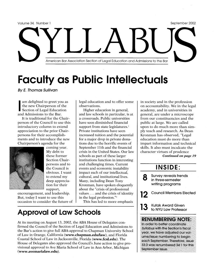 handle is hein.journals/syllabus34 and id is 1 raw text is: Volume 34, Number 1                                                     September 2002
y LLAB
American Bar Association Section of Legal Education and Admissions to the Bar
Faculty as Public Intellectuals
By E. Thomas Sullivan

Sam delighted to greet you as
the new Chairperson of the
Section of Legal Education
and Admissions to the Bar.
It is traditional for the Chair-
person of the Council to use this
introductory column to extend
appreciation to the prior Chair-
persons for their accomplish-
ments and to introduce the new
Chairperson's agenda for the
coming year.
My debt to
these former
Section Chair-
persons and to
the Council is
obvious. I want
to extend my
deep apprecia-
tion for their
support,
encouragement, and leadership.
But, today I want to use this
occasion to consider the future of

legal education and to offer some
observations.
Higher education in general,
and law schools in particular, is at
a crossroads. Public universities
have seen diminished financial
support from state legislatures.'
Private institutions have seen
increased tuition and the potential
for a major drop in private dona-
tions due to the horrific events of
September 1 lth and the financial
crisis in the United States. Our law
schools as part of these larger
institutions function in interesting
and challenging times. Current
events and economic instability
impact each of our intellectual,
cultural, and institutional lives.
Many, including Dean Tony
Kronman, have spoken eloquently
about the crisis of professional
values... and the crisis of identity
in the legal profession.2
This has led to more emphasis

Approval of Law Schools
At its meeting on August 13, 2002, the ABA House of Delegates con-
firmed the Council of the Section of Legal Education and Admissions to
the Bar's action to give full ABA-approval to Chapman University School
of Law in Orange, California (www.chapman.edu/law), and Florida
Coastal School of Law in Jacksonville, Florida (www.fcsl.edu). The
House of Delegates also approved the Council's June action to give pro-
visional approval to Ave Maria School of Law in Ann Arbor, Michigan
(www.avemarialaw.edu).

in society and in the profession
on accountability. We in the legal
academy, and in universities in
general, are under a microscope
from our constituencies and the
public at large. We are called
upon to do much more than sim-
ply teach and research. As Dean
Kronman has observed, Legal
education must do more than
impart information and technical
skills. It also must inculcate the
character virtues of prudence
Continued on page 19
INSIDE:
Survey reveals trends
in three-semester
writing programs
12    Council Members Elected
1 3 Kutak Award Given
13 ,to NYU Law Professor



