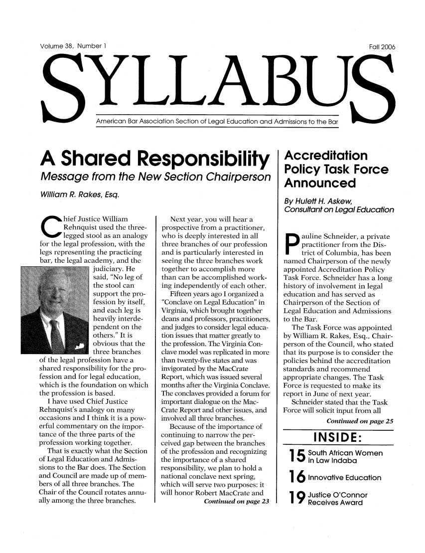 handle is hein.journals/syllabus38 and id is 1 raw text is: Volume 38, Number I                                                                      Fall 2006
American B L        LA                      and Admissions to the Bar
Amercan ar Association Section of Legal EducationanAdisostthBr

A Shared Responsibility
Message from the New Section Chairperson
William R. Rakes, Esq.

hief Justice William
Rehnquist used the three-
legged stool as an analogy
for the legal profession, with the
legs representing the practicing
bar, the legal academy, and the
judiciary. He
said, No leg of
the stool can
support the pro-
fession by itself,
and each leg is
heavily interde-
pendent on the
others. It is
obvious that the
three branches
of the legal profession have a
shared responsibility for the pro-
fession and for legal education,
which is the foundation on which
the profession is based.
I have used Chief Justice
Rehnquist's analogy on many
occasions and I think it is a pow-
erful commentary on the impor-
tance of the three parts of the
profession working together.
That is exactly what the Section
of Legal Education and Admis-
sions to the Bar does. The Section
and Council are made up of mem-
bers of all three branches. The
Chair of the Council rotates annu-
ally among the three branches.

Next year, you will hear a
prospective from a practitioner,
who is deeply interested in all
three branches of our profession
and is particularly interested in
seeing the three branches work
together to accomplish more
than can be accomplished work-
ing independently of each other.
Fifteen years ago I organized a
Conclave on Legal Education in
Virginia, which brought together
deans and professors, practitioners,
and judges to consider legal educa-
tion issues that matter greatly to
the profession. The Virginia Con-
clave model was replicated in more
than twenty-five states and was
invigorated by the MacCrate
Report, which was issued several
months after the Virginia Conclave.
The conclaves provided a forum for
important dialogue on the Mac-
Crate Report and other issues, and
involved all three branches.
Because of the importance of
continuing to narrow the per-
ceived gap between the branches
of the profession and recognizing
the importance of a shared
responsibility, we plan to hold a
national conclave next spring,
which will serve two purposes: it
will honor Robert MacCrate and
Continued on page 23

Accreditation
Policy Task Force
Announced
By Hulett H. Askew,
Consultant on Legal Education
auline Schneider, a private
practitioner from the Dis-
trict of Columbia, has been
named Chairperson of the newly
appointed Accreditation Policy
Task Force. Schneider has a long
history of involvement in legal
education and has served as
Chairperson of the Section of
Legal Education and Admissions
to the Bar.
The Task Force was appointed
by William R. Rakes, Esq., Chair-
person of the Council, who stated
that its purpose is to consider the
policies behind the accreditation
standards and recommend
appropriate changes. The Task
Force is requested to make its
report in June of next year.
Schneider stated that the Task
Force will solicit input from all
Continued on page 25
INSIDE:
15South African Women
in Law Indaba
16 Innovative Education
19 Justice O'Connor
Receives Award


