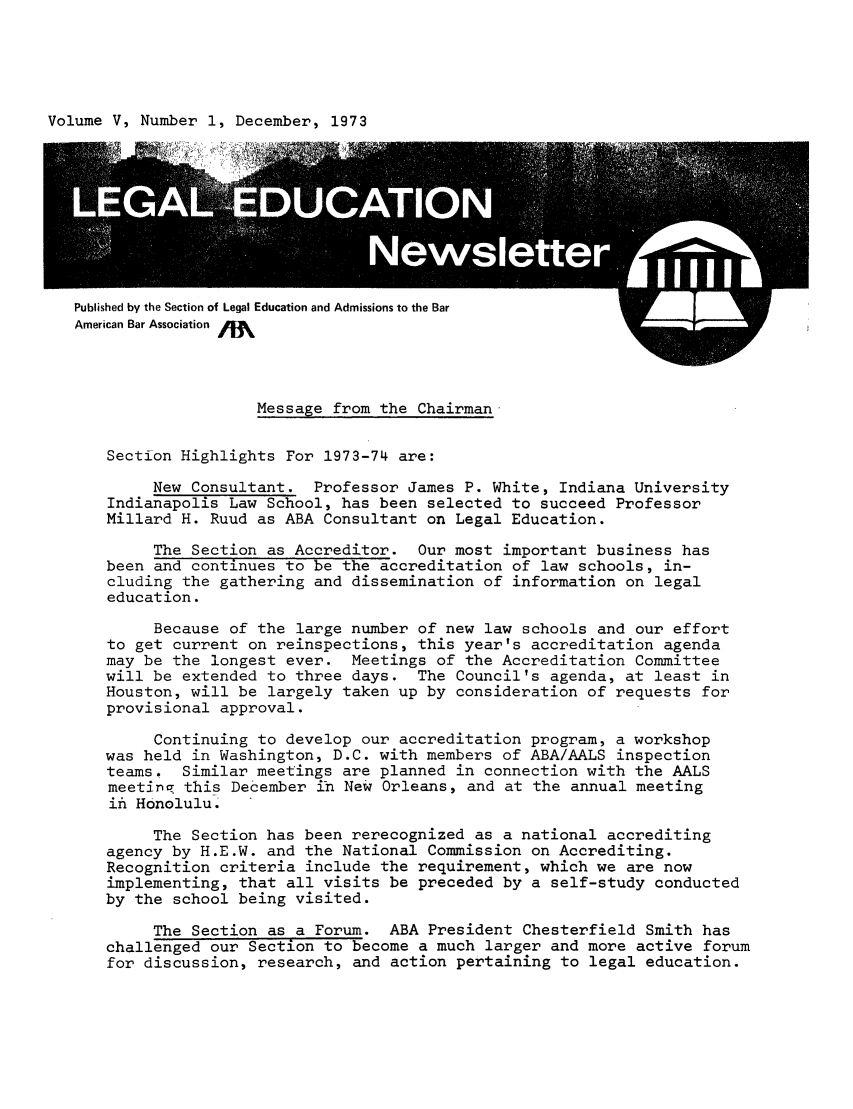 handle is hein.journals/syllabus5 and id is 1 raw text is: Volume V, Number 1, December, 1973

Published by the Section of Legal Education and Admissions to the Bar
American Bar Association

Message from the Chairman
Section Highlights For 1973-74 are:
New Consultant. Professor James P. White, Indiana University
Indianapolis Law School, has been selected to succeed Professor
Millard H. Ruud as ABA Consultant on Legal Education.
The Section as Accreditor. Our most important business has
been and continues to be the accreditation of law schools, in-
cluding the gathering and dissemination of information on legal
education.
Because of the large number of new law schools and our effort
to get current on reinspections, this year's accreditation agenda
may be the longest ever. Meetings of the Accreditation Committee
will be extended to three days. The Council's agenda, at least in
Houston, will be largely taken up by consideration of requests for
provisional approval.
Continuing to develop our accreditation program, a workshop
was held in Washington, D.C. with members of ABA/AALS inspection
teams. Similar meetings are planned in connection with the AALS
meetinq this December in New Orleans, and at the annual meeting
ift Honolulu.
The Section has been rerecognized as a national accrediting
agency by H.E.W. and the National Commission on Accrediting.
Recognition criteria include the requirement, which we are now
implementing, that all visits be preceded by a self-study conducted
by the school being visited.
The Section as a Forum. ABA President Chesterfield Smith has
challenged our Section to become a much larger and more active forum
for discussion, research, and action pertaining to legal education.



