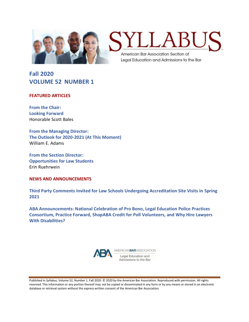 handle is hein.journals/syllabus52 and id is 1 raw text is: 9                SYLLABU
American Bar Association Section of
Legal Education and Admissions to the Bar
Fall 2020
VOLUME 52 NUMBER 1
FEATURED ARTICLES
From the Chair:
Looking Forward
Honorable Scott Bales
From the Managing Director:
The Outlook for 2020-2021 (At This Moment)
William E. Adams
From the Section Director:
Opportunities for Law Students
Erin Ruehrwein
NEWS AND ANNOUNCEMENTS
Third Party Comments Invited for Law Schools Undergoing Accreditation Site Visits in Spring
2021
ABA Announcements: National Celebration of Pro Bono, Legal Education Police Practices
Consortium, Practice Forward, ShopABA Credit for Poll Volunteers, and Why Hire Lawyers
With Disabilities?

AMERICANBARASSOCIATION
Legal Education and
Admissions to the Bar

Published in Syllabus, Volume 52, Number 1, Fall 2020. © 2020 by the American Bar Association. Reproduced with permission. All rights
reserved. This information or any portion thereof may not be copied or disseminated in any form or by any means or stored in an electronic
database or retrieval system without the express written consent of the American Bar Association.



