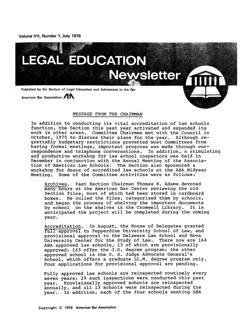 handle is hein.journals/syllabus7 and id is 1 raw text is: Volume VII, Number 1, July 1976

Published by the Section of Legal Education and Admissions to the B~r

MESSAGE FROM THE CHAIRMAN

In addition to conducting its vital accreditation of law schools
function, the Section this past year activated and expanded its
work in other areas. Committee Chairmen met with the Council in
October, 1975 to discuss their plans for the year. Although re-
grettably budgetary restrictions prevented most Committees from
having formal meetings, important progress was made through cor-
respondence and telephone conversations. In addition, a stimulating
and productive workshop for law school inspectors was held in
December in conjunction with the Annual Meeting of the Associa-
tion of American Law Schools. The Section also sponsored a
workshop for deans of accredited law schools at the ABA Midyear
Meeting. Some of the Committee activities were as follows:
Archives. Past Section Chairman Thomas H. Adams devoted
many hours at the American Bar Center reviewing the old
Section files, most of which had been stored in cardboard
boxes. He culled the files, categorized them by schools,
and began the process of shelving the important documents
by school on the shelves in the Cromwell Library. It is
anticipated the project will be completed during the coming
year.
Accreditation. In August, the House of Delegates granted
full approval to Pepperdine University School of Law, and
provisional approval to the Delaware Law School and Nova
University Center for the Study of Law. There now are 164
ABA approved law schools, 13 of which are provisionally
approved; 163 offer the J.D. degree program; the other
approved school is the U. S. Judge Advocate General's
School, which offers a graduate LL.M. degree program only.
Four applications for provisional approval are pending.
Fully approved law schools are reinspected routinely every
seven years; 29 such inspections were conducted this past
year. Provisionally approved schools are reinspected
annually, and all 13 schools were reinspected during the
year. In addition, each of the four schools seeking ABA

Copyright © 1976 American Bar Association



