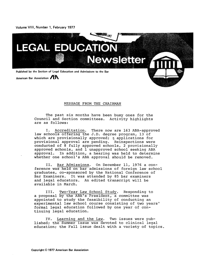 handle is hein.journals/syllabus8 and id is 1 raw text is: Volume VIII, Number 1, February 1977

Published by the Section of Legal Education and Admissions to the Bar

MESSAGE FROM THE CHAIRMAN
The past six months have been busy ones for the
Council and Section committees. Activity highlights
are as follows:
I. Accreditation. There now are 163 ABA-approved
law schools offering the J.D. degree program, 13 of
which are provisionally approved; 5 applications for
provisional approval are pending. Reinspections were
conducted of 8 fully approved schools, 2 provisionally
approved schools, and 1 unapproved school seeking ABA
approval. In addition, a hearing was held to determine
whether one school's ABA approval should be removed.
II. Bar Admissions. On December 11, 1976 a con-
ference was held on bar admissions of foreign law school
graduates, co-sponsored by the National Conference of
Bar Examiners. It was attended by 85 bar examiners
and legal educators. An edited transcript will be
available in March.
III. Two-Year Law School Study. Responding to
a proposal by the ABA's President, a committee was
appointed to study the feasibility of conducting an
experimental law school course consisting of two years'
formal legal education followed by one year of con-
tinuing legal education.
IV. Learning and the Law. Two issues were pub-
lished; the Summer issue was devoted to clinical legal
education; the Fall issue dealt with a variety of topics.

Copyright © 1977 American Bar Association



