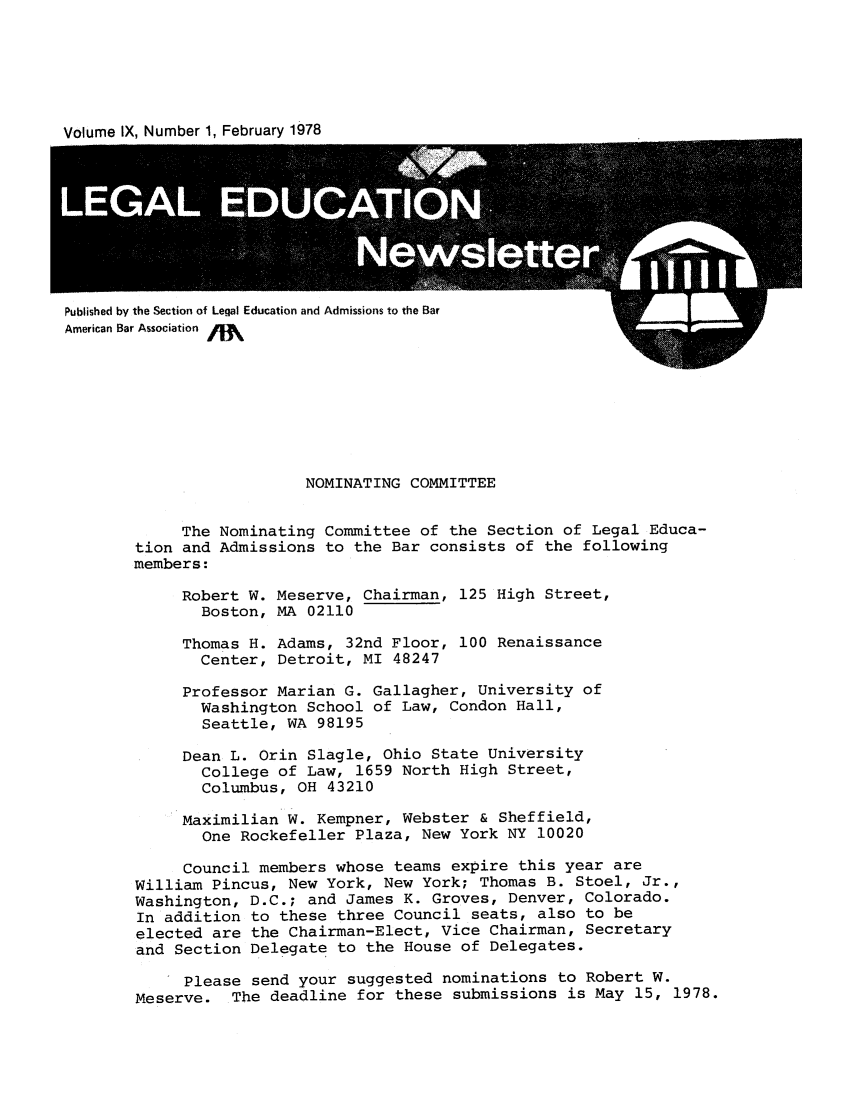 handle is hein.journals/syllabus9 and id is 1 raw text is: Volume IX, Number 1, February 1978

Published by the Section of Legal Education and Admissions to the Bar
American Bar Association

NOMINATING COMMITTEE
The Nominating Committee of the Section of Legal Educa-
tion and Admissions to the Bar consists of the following
members:
Robert W. Meserve, Chairman, 125 High Street,
Boston, MA 02110
Thomas H. Adams, 32nd Floor, 100 Renaissance
Center, Detroit, MI 48247
Professor Marian G. Gallagher, University of
Washington School of Law, Condon Hall,
Seattle, WA 98195
Dean L. Orin Slagle, Ohio State University
College of Law, 1659 North High Street,
Columbus, OH 43210
Maximilian W. Kempner, Webster & Sheffield,
One Rockefeller Plaza, New York NY 10020
Council members whose teams expire this year are
William Pincus, New York, New York; Thomas B. Stoel, Jr.,
Washington, D.C.; and James K. Groves, Denver, Colorado.
In addition to these three Council seats, also to be
elected are the Chairman-Elect, Vice Chairman, Secretary
and Section Delegate to the House of Delegates.
Please send your suggested nominations to Robert W.
Meserve. The deadline for these submissions is May 15, 1978.


