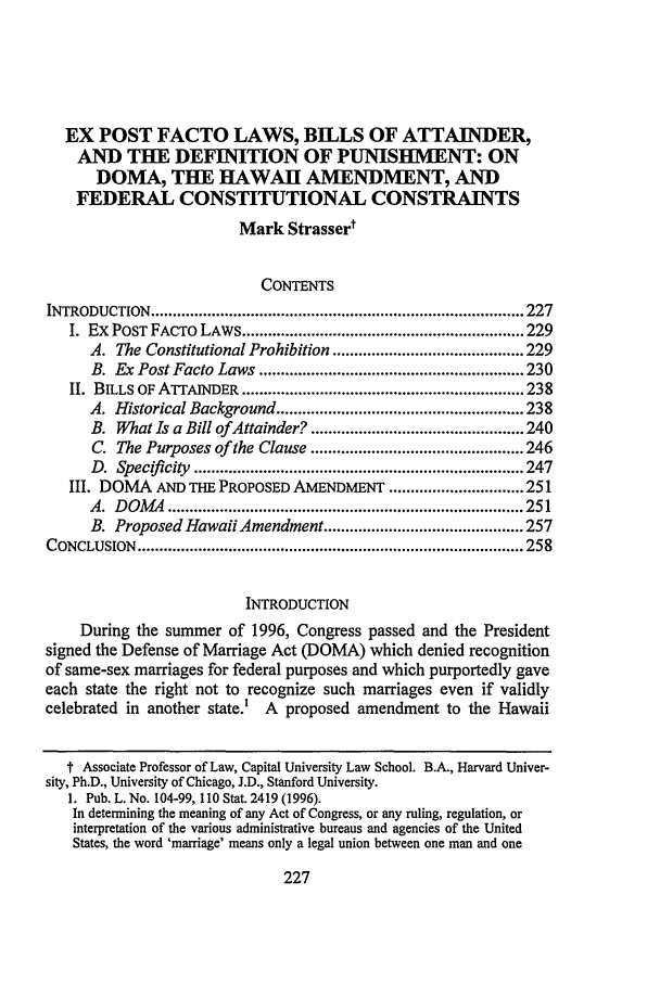 handle is hein.journals/syrlr48 and id is 251 raw text is: EX POST FACTO LAWS, BILLS OF ATTAINDER,
AND THE DEFINITION OF PUNISHMENT: ON
DOMA, THE HAWAII AMENDMENT, AND
FEDERAL CONSTITUTIONAL CONSTRAINTS
Mark Strasser'
CONTENTS
INTRODUCTION    ...................................................................................... 227
I. Ex POST FACTO LAWS ................................................................. 229
A. The Constitutional Prohibition ............................................ 229
B. Ex Post Facto Laws ............................................................. 230
II. BILLS OF ATTAINDER ................................................................. 238
A. Historical Background ......................................................... 238
B. What Is a Bill of Attainder? ................................................. 240
C. The Purposes of the Clause ................................................. 246
D.  Specifi city  ............................................................................ 247
III. DOMA AND THE PROPOSED AMENDMENT ............................... 251
A .  D OAM   .................................................................................. 251
B. Proposed Hawaii Amendment .............................................. 257
CONCLUSION    ......................................................................................... 258
INTRODUCTION
During the summer of 1996, Congress passed and the President
signed the Defense of Marriage Act (DOMA) which denied recognition
of same-sex marriages for federal purposes and which purportedly gave
each state the right not to recognize such marriages even if validly
celebrated in another state.' A proposed amendment to the Hawaii
t Associate Professor of Law, Capital University Law School. B.A., Harvard Univer-
sity, Ph.D., University of Chicago, J.D., Stanford University.
1. Pub. L. No. 104-99, 110 Stat. 2419 (1996).
In determining the meaning of any Act of Congress, or any ruling, regulation, or
interpretation of the various administrative bureaus and agencies of the United
States, the word 'marriage' means only a legal union between one man and one


