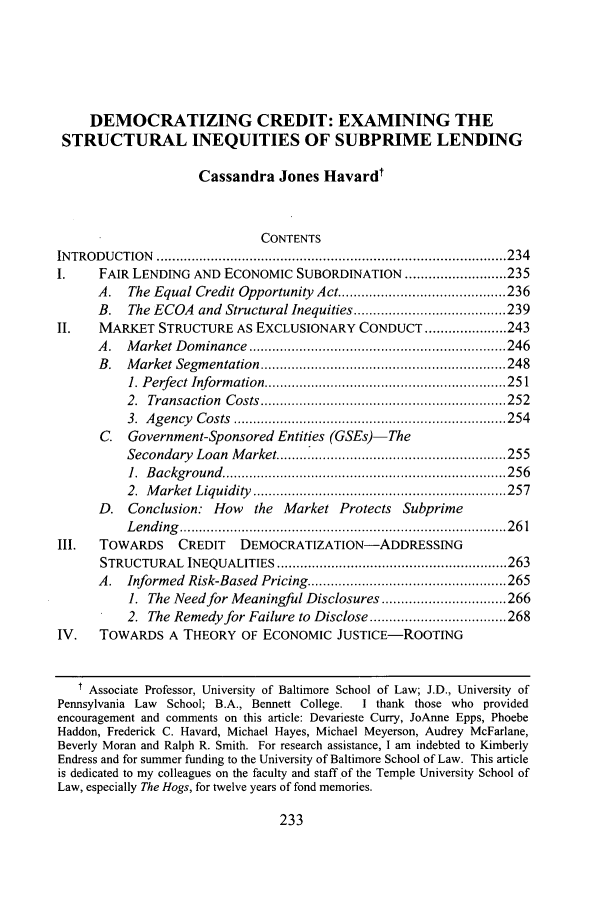 handle is hein.journals/syrlr56 and id is 243 raw text is: DEMOCRATIZING CREDIT: EXAMINING THE
STRUCTURAL INEQUITIES OF SUBPRIME LENDING
Cassandra Jones Havardt
CONTENTS
IN TROD U CTION  .......................................................................................... 234
I.     FAIR LENDING AND ECONOMIC SUBORDINATION .......................... 235
A.   The Equal Credit Opportunity Act ........................................... 236
B.   The ECOA and Structural Inequities ....................................... 239
II.    MARKET STRUCTURE AS EXCLUSIONARY CONDUCT ..................... 243
A .  M arket D om inance  .................................................................. 246
B.   M arket Segm entation ............................................................... 248
1. Perfect Inform ation .............................................................. 251
2.  Transaction  Costs ............................................................... 252
3.  A gency  C osts  ...................................................................... 254
C.   Government-Sponsored Entities (GSEs)-The
Secondary   Loan  M arket .......................................................... 255
1.  B ackground  ......................................................................... 256
2.  M arket Liquidity  ................................................................. 257
D. Conclusion: How        the Market Protects Subprime
L end ing   .................................................................................... 2 6 1
III.   TOWARDS      CREDIT    DEMOCRATIZATION-ADDRESSING
STRUCTURAL     INEQUALITIES ........................................................... 263
A.   Informed  Risk-Based  Pricing ................................................... 265
1. The Need for Meaningful Disclosures ................................ 266
2. The Remedy for Failure to Disclose ................................... 268
IV.    TOWARDS A THEORY OF ECONOMIC JUSTICE-ROOTING
Associate Professor, University of Baltimore School of Law; J.D., University of
Pennsylvania Law  School; B.A., Bennett College.   I thank those who provided
encouragement and comments on this article: Devarieste Curry, JoAnne Epps, Phoebe
Haddon, Frederick C. Havard, Michael Hayes, Michael Meyerson, Audrey McFarlane,
Beverly Moran and Ralph R. Smith. For research assistance, I am indebted to Kimberly
Endress and for summer funding to the University of Baltimore School of Law. This article
is dedicated to my colleagues on the faculty and staff of the Temple University School of
Law, especially The Hogs, for twelve years of fond memories.


