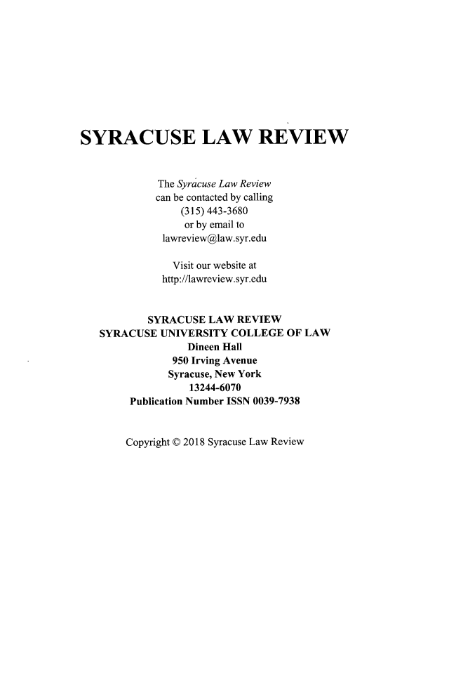 handle is hein.journals/syrlr68 and id is 1 raw text is: 










SYRACUSE LAW REVIEW



             The Syracuse Law Review
             can be contacted by calling
                 (315) 443-3680
                 or by email to
              lawreview@law.syr.edu

                Visit our website at
              http://lawreview.syr.edu


           SYRACUSE LAW REVIEW
   SYRACUSE UNIVERSITY COLLEGE OF LAW
                  Dineen Hall
                950 Irving Avenue
                Syracuse, New York
                  13244-6070
        Publication Number ISSN 0039-7938


Copyright © 2018 Syracuse Law Review



