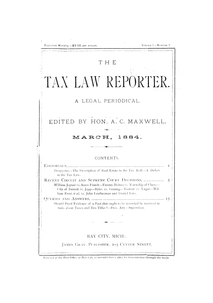 handle is hein.journals/taalorte1 and id is 1 raw text is: T H E
TAX LAW REPORTER.
A LEGAL PERIODICAL.
EDITED BY HON. A. C. MAXWELL.
M A.R C-, 1 8 8 4-.
CONT ENTS.

ElI r (    l,  ............      .......................
Pros pec(tus- Th  1)emeription of Real Estate inl the Ta\ RodllA  Deftct
int tho Ta\ La\.
RECENT CIRCUIT AND SUPREEN                COuRT    1)I           ..IONS,.............
William Joyner   . Amos Fianidt-Erastius  tiie    li Tt tip of lhat
City of Detroit vs. Jepp-Byles vs. renung--Tirrent      X ager---WI
liam Frost t al. 's. John Leathermaiand Dani l Ltit.

( )ERIFS ANI) AN.\SW       RS     .............................................. 5
Shoubtd Parol ENvidence of a Fact that otudht to h be rcani ed lit recei cd ill
Suit, about Taxes and TFax 'T'itles?'-Pros. Atty--Superv i-r.
HAY    CITY, MICH.:
JAMES (41<.\, P\         I TSER, 20'3 ( ENTER STRIEFT.
FnIcred al the Post-Othee at It Cit, sscn-ls  alter for) transmission throush the1 m-6ls

Publahed Monithly.-$3.OO per annum.

Volume I.Number 1.

I


