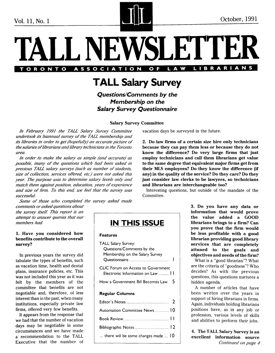 handle is hein.journals/tallquart11 and id is 1 raw text is: 


Vol. 11, No. 1


TALL NEWSLETTER

  T R N  S SO IATION  O  L  LIB ARI S


TALL Salary Survey

  Questions/Comments by the
        Membership on the
  Salary Survey Questionnaire


Salary Survey Committee


  In February 1991 the TALL Salary Survey Committee
undertook its biannual survey of the TALL membership and
its libraries in order to get (hopefully) an accurate picture of
the salaries of librarians and library technicians in the Toronto
area.
  In order to make the salary as simple (and accurate) as
possible, many of the questions which had been asked in
previous TALL salary surveys (such as number of students,
size of collection, services offered etc) were not asked this
year. The purpose was to determine salary levels only and
match them against position, education, years of experience
and size of firm. To this end we feel that the survey was


successful
  Some of those who completed the
comments or asked questions about
the survey itself This report is an
attempt to answer queries that our
members had

1. Have you considered how
benefits contribute to the overall
survey?

  In previous years the survey did
tabulate the types of benefits, such
as vacation time, health and dental
plans, insurance policies, etc. This
was not included this year as it was
felt by the members of the
committee that benefits are not
negotiable and, therefore, of less
interest than in the past, when many
institutions, especially private law
firms, offered very few benefits.
  It appears from the response that
we had that the number of vacation
days may be negotiable in some
circumstances and we have made
a recommendation to the TALL
Executive that the number of


vacation days be surveyed in the future.

2. Do law firms of a certain size hire only technicians
because they can pay them less or because they do not
know the difference? Do very large firms that just
employ technicians and call them librarians get value
to the same degree that equivalent major firms get from
their MLS employees? Do they know the difference (if
any) in the quality of the service? Do they care? Do they
just consider law clerks to be lawyers, so technicians
and librarians are interchangeable too?


  Interesting questions,
Committee.


survey asked made


but outside of the mandate of the


3. Do you have any data or
information that would prove
the value    added   a  GOOD
librarians brings to a firm? Can
you prove that the firm would
be less profitable with a good
librarian providing good library
services that are completely
attuned   to  the  goals and
objectives and needs of the firm?
  What is a good librarian? What
  are the criteria of goodness? Who
  decides? As with the previous
  questions, this questions nurtures a
  hidden agenda.
  A number of articles that have
  been written over the years in
  support of hiring librarians in firms.
  Again, individuals holding librarians
  positions have, as in any job or
  profession, various levels of skills
  and abilities to perform their jobs.

  4. The TALL Salary Survey is an
  excellent information source
             Continued on page 4


     IN THIS ISSUE

Features
TALL Salary Survey:
  Questions/Comments by the
  Membership on the Salary Survey
  Q uestionnaire  ...................................  I
CLIC Forum on Access to Government
  Electronic Information on Law .......... I1
How a Government Bill Becomes Law. 5

Regular Columns
Editor's  N otes  ......................................  2
Automation Committee News ....... 10
Book Review ....................... I
Bibliographic  N otes .............................   2

... there will be some changes made ... I 0


~October, 1991


