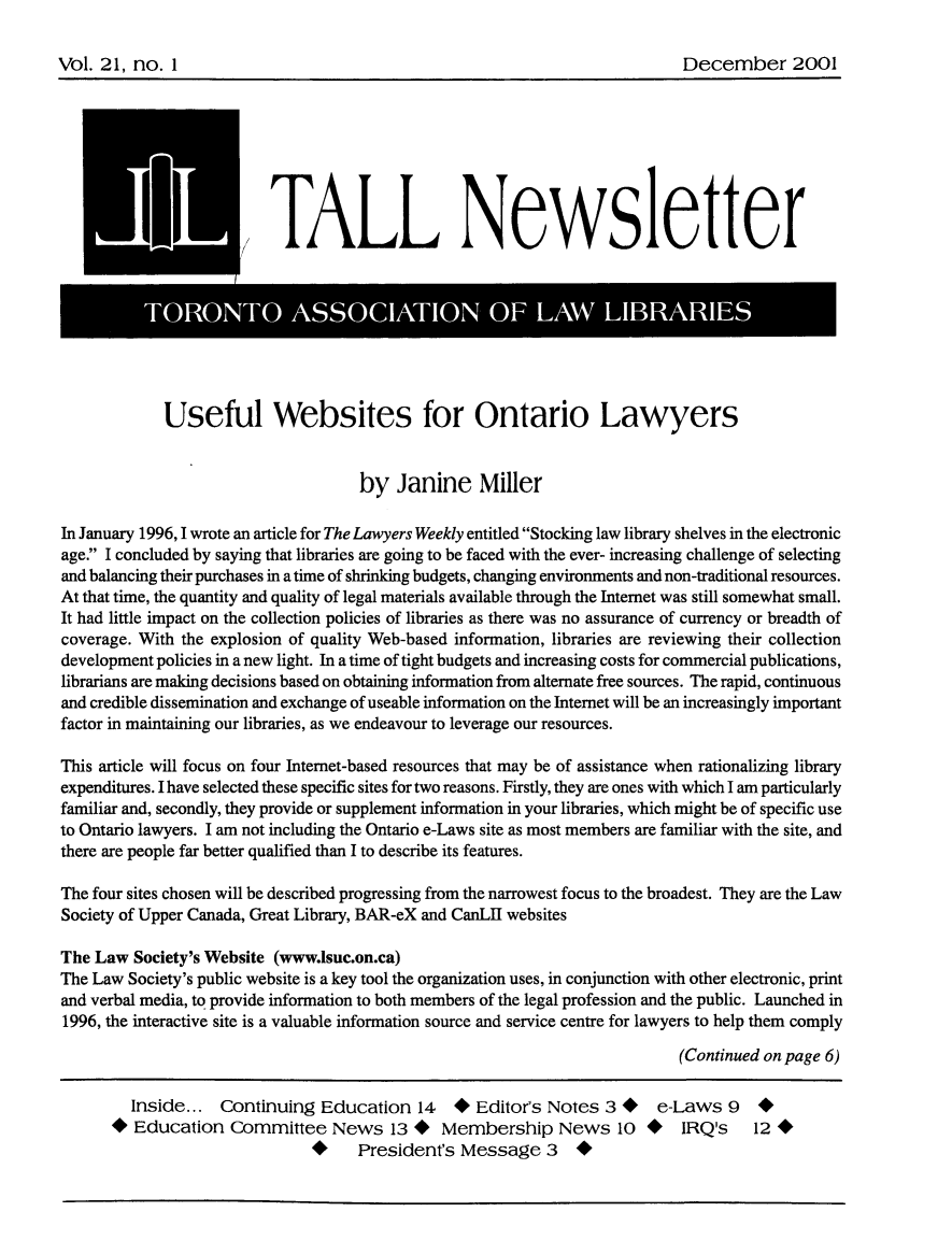 handle is hein.journals/tallquart21 and id is 1 raw text is: 


Vol. 21, no. 1                                                              December 2001


          JiI            TALL Newsletter



              TOOT          ASSOCATO                OF LA         LIRRE




              Useful Websites for Ontario Lawyers


                                    by Janine Miller

In January 1996, 1 wrote an article for The Lawyers Weekly entitled Stocking law library shelves in the electronic
age. I concluded by saying that libraries are going to be faced with the ever- increasing challenge of selecting
and balancing their purchases in a time of shrinking budgets, changing environments and non-traditional resources.
At that time, the quantity and quality of legal materials available through the Internet was still somewhat small.
It had little impact on the collection policies of libraries as there was no assurance of currency or breadth of
coverage. With the explosion of quality Web-based information, libraries are reviewing their collection
development policies in a new light. In a time of tight budgets and increasing costs for commercial publications,
librarians are making decisions based on obtaining information from alternate free sources. The rapid, continuous
and credible dissemination and exchange of useable information on the Internet will be an increasingly important
factor in maintaining our libraries, as we endeavour to leverage our resources.

This article will focus on four Internet-based resources that may be of assistance when rationalizing library
expenditures. I have selected these specific sites for two reasons. Firstly, they are ones with which I am particularly
familiar and, secondly, they provide or supplement information in your libraries, which might be of specific use
to Ontario lawyers. I am not including the Ontario e-Laws site as most members are familiar with the site, and
there are people far better qualified than I to describe its features.

The four sites chosen will be described progressing from the narrowest focus to the broadest. They are the Law
Society of Upper Canada, Great Library, BAR-eX and CanLI websites

The Law Society's Website (www.lsuc.on.ca)
The Law Society's public website is a key tool the organization uses, in conjunction with other electronic, print
and verbal media, to provide information to both members of the legal profession and the public. Launched in
1996, the interactive site is a valuable information source and service centre for lawyers to help them comply
                                                                           (Continued on page 6)

         Inside... Continuing Education 14      * Editor's Notes 3 *    e-Laws 9     *
      * Education Committee News 13 *         Membership News 10 *         IRQ's    12*
                                   President's Message 3      *


Vol. 2 1, no. I


December 2001


