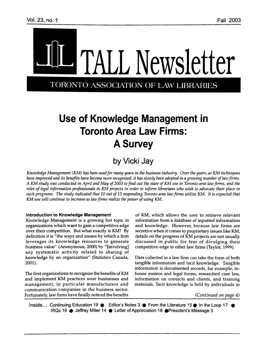 handle is hein.journals/tallquart23 and id is 1 raw text is: 



Vol. 23, no. I                                                                     FaIl 2003


ELIONT TALL Newsletter


              Use of Knowledge Management in

                       Toronto Area Law Firms:

                                      A Survey


                                      by Vicki Jay

Knowledge Management (KM) has been used for many years in the business industry. Over the years, as KM techniques
have improved and its benefits have become more recognized, it has slowly been adopted in a growing number of law firms.
A KM study was conducted in April and May of 2003 tofind out the state of KM use in Toronto area law firms, and the
roles of legal information professionals in KM projects in order to inform librarians who wish to advocate their place in
such programs. The study indicated that 10 out of 15 responding Toronto area law firms utilize KM. It is expected that
KM use will continue to increase as law firms realize the power of using KM.


Introduction to Knowledge Management
Knowledge Management is a growing hot topic in
organizations which want to gain a competitive edge
over their competition. But what exactly is KM? By
definition it is the ways and means by which a firm
leverages its knowledge resources to generate
business value (Anonymous, 2000) by [involving]
any systematic activity related to sharing of
knowledge by an organization (Statistics Canada,
2001).

The first organizations to recognize the benefits of KM
and implement KM practices were businesses and
management, in particular manufacturers and
communication companies in the business sector.
Fortunately, law firms have finally noticed the benefits


of KM, which allows the user to retrieve relevant
information from a database of inputted information
and knowledge. However, because law firms are
secretive when it comes to proprietary issues like KM,
details on the progress of KM projects are not usually
discussed in public for fear of divulging their
competitive edge to other law firms (Taylor, 1999).

Data collected in a law firm can take the form of both
tangible information and tacit knowledge. Tangible
information is documented records, for example, in-
house memos and legal forms, researched case law,
information on contacts and clients, and training
materials. Tacit knowledge is held by individuals in

                          (Continued on page 4)


Inside... Continuing Education 19 @ Editor's Notes 3 @ From the Literature 15 0 In the Loop 17 *
         IRQs 19 @ Jeffrey Miller 14 @ Letter of Appreciation 18 @President's Message 3


Vol. 23, no. 1


Fall 2003


