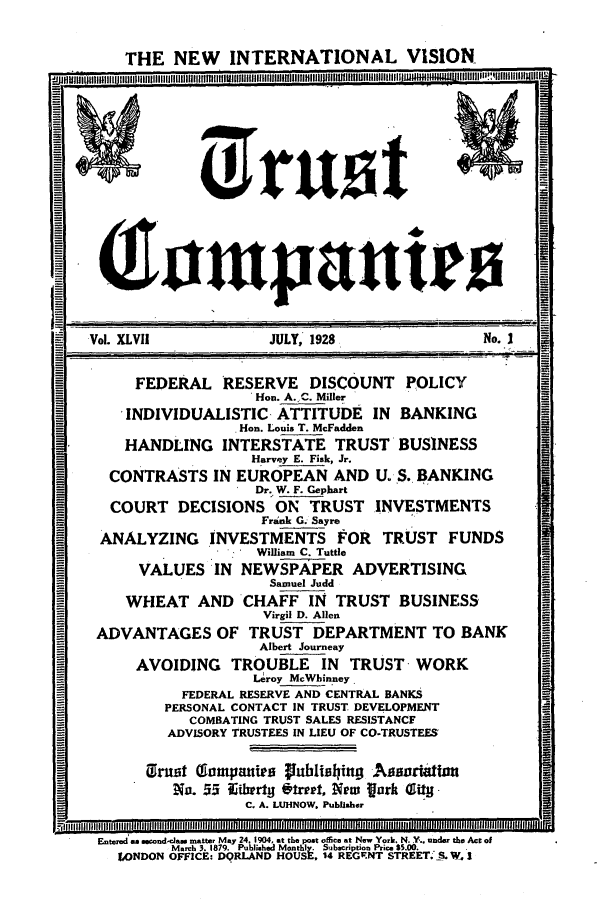 handle is hein.journals/tande47 and id is 1 raw text is: THE NEW INTERNATIONAL VISION
(Jumpanir0
Vol. XLVIi             JULY, 1928                 No. I
FEDERAL RESERVE DISCOUNT POLICY
Hon. A..C. Miller
INDIVIDUALISTIC ATTITUDE IN BANKING
Hon. Louis T. McFadden
HANDLING INTERSTATE TRUST BUSINESS
Harvey E. Fisk, Jr.
CONTRASTS IN EUROPEAN AND U. S. BANKING
Dr. W. F. Gephart
COURT DECISIONS ON TRUST INVESTMENTS
Frank G. Sayre
ANALYZING INVESTMENTS FOR TRUST FUNDS
William C. Tuttle
VALUES IN NEWSPAPER ADVERTISING
Samuel Judd
WHEAT AND CHAFF IN TRUST BUSINESS'
Virgil D. Allen
ADVANTAGES OF TRUST DEPARTMENT TO BANK
Albert Journeay
AVOIDING TROUBLE IN TRUST -WORK
L~roy McWhinney.
FEDERAL RESERVE AND CENTRAL BANKS
PERSONAL CONTACT IN TRUST DEVELOPMENT
COMBATING TRUST SALES RESISTANCF
ADVISORY TRUSTEES IN LIEU OF CO-TRUSTEES'
(Trust Tompauips ?puhiBIing Agsortatm
No. 55 Eiberty vIrt, New Vark IUi-
C. A. LUHNOW. Publisher
R9ii111=11111
Entered es second-das matter May 24. 1904, at the post oflfice at New York. N. Y.. under the Act of
March 3. 1879. Published Monthly. Subscription Price$ 5.00.  .
LONDON OFFICE: DORLAND HOUSE, 14 REGFNT STREET. -. W I


