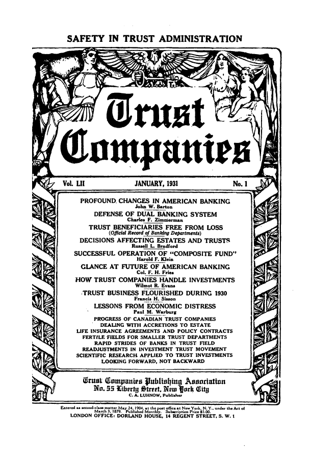 handle is hein.journals/tande52 and id is 1 raw text is: SAFETY IN TRUST ADMINISTRATION
Vol. LII            JANUARY, 1931               No. 1
PROFOUND. CHANGES IN AMERICAN BANKING
John W. Barton
DEFENSE OF DUAL BANKING SYSTEM
Charles F. Zimmerman
TRUST BENEFICIARIES FREE FROM LOSS
(Official Record of Banking Departments)
DECISIONS AFFECTING ESTATES AND TRUSTS
Russell L. Bradford
SUCCESSFUL OPERATION OF COMPOSITE FUND
Harold F. Klein
GLANCE AT FUTURE OF AMERICAN BANKING
Col. F. H. Fries
HOW TRUST COMPANIES HANDLE INVESTMENTS
Wilmot R. Evans
TRUST BUSINESS FLOURISHED DURING 1930
Francis H. Sisson
LESSONS FROM ECONOMIC DISTRESS
Paul M. Warburg
PROGRESS OF CANADIAN TRUST COMPANIES
DEALING WITH ACCRETIONS TO ESTATE
LIFE INSURANCE AGREEMENTS AND POLICY CONTRACTS
FERTILE FIELDS FOR SMALLER TRUST DEPARTMENTS
RAPID STRIDES OF BANKS IN TRUST FIELD
READJUSTMENTS IN INVESTMENT TRUST MOVEMENT
SCIENTIFIC RESEARCH APPLIED TO TRUST INVESTMENTS
LOOKING FORWARD, NOT BACKWARD
Girant (gampantra Publishing Asariation
No.55 Iterty Otreet, New fork (City
C. A. LUHNOW, Publisher
Entered as second-class matter May 24, 1904. at the post office at New York. N. Y.. under the Act of
March 3. 1879.  Published Monthly.  Subscription Prico $5.00.
LONDON OFFICE: DORLAND HOUSE, 14 REGENT STREET, S. W. 1


