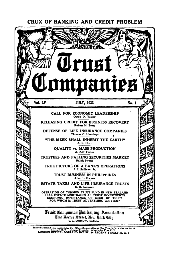 handle is hein.journals/tande55 and id is 1 raw text is: CRUX OF BANKING AND CREDIT PROBLEM

Q o manie
VoL LV              JULY, 1932                No. i
CALL FOR ECONOMIC LEADERSHIP
Owen D. Young
RELEASING CREDIT FOR BUSINESS RECOVERY
Robert H. Bean
DEFENSE OF LIFE INSURANCE COMPANIES
Thomas C. Henning*  0
THE MEEK SHALL INHERIT THE EARTH
A. R. Hor
QUALITY vs. MASS PRODUCTION
A. Key Foster
TRUSTEES AND FALLING SECURITIES MARKET
Ralph Straub
TRUE PICTURE OF A BANK'S OPERATIONS
J. F. Sullivan, Jr.
TRUST BUSINESS IN PHILIPPINES
Allen L. Dwyre
ESTATE TAXES AND LIFE INSURANCE TRUSTS
. D. Sampson
OPERATION OF COMMON TRUST FUND IN NEW ZEALAND
REAL ESTATE MORTGAGES AS TRUST INVESTMENTS
ECONOMIC IMPORTANCE OF DEED OF TRUST
FOR WHOM IS TRUST ADVERTISING WRITTEN?
rust Tompauirg rubis hing .Asuriation
0mwo Rerlar f~rpt, Mutw 'ork O itg
C. A. LUHNOW. Publisher
Enbtued  seond-Iais matter May 24.1904. at the post offitat Nsw York.-N.Y.. under theAct of
Marh 3. 1879. Publiahed Monthly. Sub-ripti-  Pr.e $5.00.
LONDON OFFICE: DORLAND HOUSE, 14 REGENT STREET, S. W. I


