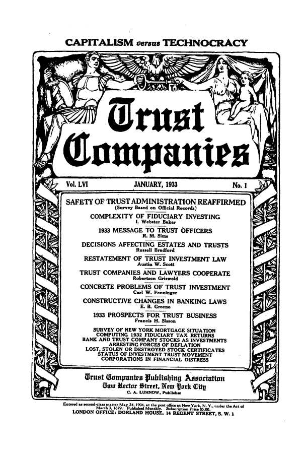 handle is hein.journals/tande56 and id is 1 raw text is: CAPITALISM versus TECHNOCRACY
Qhompanr
Vol. LVI          JANUARY, 1933             No. I
SAFETY OF TRUST ADMINISTRATION REAFFIRMED
(Survey Based on Official Records)
COMPLEXITY OF FIDUCIARY INVESTING
I. Webster Baker
1933 MESSAGE TO TRUST OFFICERS
IR M. Sims
DECISIONS AFFECTING ESTATES AND TRUSTS
Russell Bradford
RESTATEMENT OF TRUST INVESTMENT LAW
Austin W. Scott
TRUST COMPANIES AND LAWYERS COOPERATE
Robertson Griswold
CONCRETE PROBLEMS OF TRUST INVESTMENT
Carl W. Fenninger
CONSTRUCTIVE CHANGES IN BANKING LAWS
E. B. Greene
1933 PROSPECTS FOR TRUST BUSINESS
Francis H. Sisson
SURVEY OF NEW YORK MORTGAGE SITUATION
COMPUTING 1932 FIDUCIARY TAX RETURNS
BANK AND TRUST COMPANY STOCKS AS INVESTMENTS
ARRESTING FORCES OF DEFLATION
LOST, STOLEN OR DESTROYED STOCK CERTIFICATES
STATUS OF INVESTMENT TRUST MOVEMENT
CORPORATIONS IN FINANCIAL DISTRESS
Wruit Tompanies publishi n ABsouaton
1wo Nlertor btrept, Nero fork Qg
C. A. LUHNOW. Publishw
E~atered as .oood-ol.- .  m a y 24  9 .. th. pot offita at Nm. York. N. Y.. ond.r the Act of
M.,h 3. 1879. P m  y. Subr.ptimon Prim $5.00.
LONDON OFFICE: DORLAND HOUSE, 14 REGENT STREET, S. W. I


