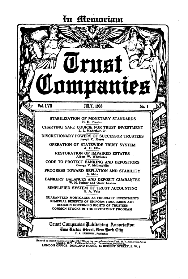handle is hein.journals/tande57 and id is 1 raw text is: In1 A~moriam
bust
(hmpauto
Vol. LVII           JULY, 1933              No. 1
STABILIZATION OF MONETARY STANDARDS
H. H. Preston
CHARTING SAFE COURSE FOR TRUST INVESTMENT
L. L. McArthur, Jr.
DISCRETIONARY POWERS OF SUCCESSOR TRUSTEES
Joseph C. Moser
OPERATION OF STATEWIDE TRUST SYSTEM
A. H. Eller
RESTORATION OF IMPAIRED ESTATES
Albert W. Whittlesey
CODE TO PROTECT BANKING AND DEPOSITORS
George V. McLaughlin
PROGRESS TOWARD REFLATION AND STABILITY
S. Metz
BANKERS' BALANCES AND DEPOSIT GUARANTEE
W. H. Steiner and Oscar Lasdon
SIMPLIFIED SYSTEM OF TRUST ACCOUNTING
E. A. Vols
GUARANTEED MORTGAGES AS FIDUCIARY INVESTMENTS
REMEDIAL BENEFITS OF UNIFORM FIDUCIARIES.ACT
DECISION GOVERNING RIGHTS OF TRUSTEES
COMMON STOCKS IN THE INVESTMENT PROGRAM
UGrnet Gampauin gu6idiling .Assadafttonf
Ulma Iterter Street, New fork Glity
C. A. LUHNOW. Publisher
EANtered  ON  ..tte May 24.1904. a t the poSat offie t NEr Yrk. N.Y..  W .,-   the1Atof
M.t . 1879. PubIhdMoothly. Sbeiptio. Prie $5.00.
LONDON OFFICE: DORLAND, HOUSE, 14 REGENT STREET. S. W. 1


