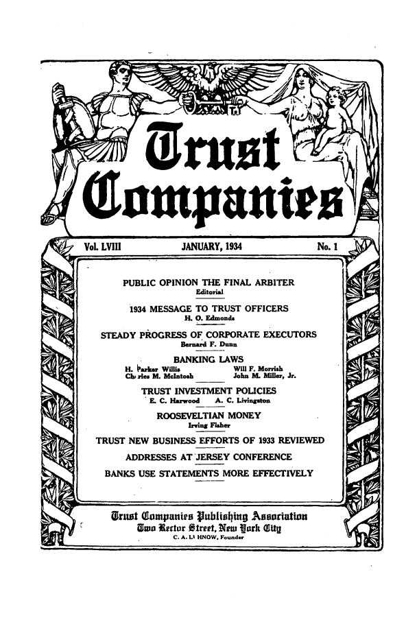 handle is hein.journals/tande58 and id is 1 raw text is: L LVIII          JANUARY, 1934             No. i
PUBLIC OPINION THE FINAL ARBITER
Editorial
1934 MESSAGE TO TRUST OFFICERS
H. 0. Edmonds
STEADY PROGRESS OF CORPORATE EXECUTORS
Bernard F. Dunn
BANKING LAWS
H. arker Willis     Will F. Morrish
Cl zles M. McIntosh  John M. Miller, Jr.
TRUST INVESTMENT POLICIES
E C. Harwood  A. C. Livingston
ROOSEVELTIAN MONEY
Irving Fisher
TRUST NEW BUSINESS EFFORTS OF 1933 REVIEWED
ADDRESSES AT JERSEY CONFERENCE
BANKS USE STATEMENTS MORE EFFECTIVELY
UGrnet (Eampanies publiating~ Assortation
Eo tertar Street, New ark (Iig
C. A. LI HNOW, Founder


