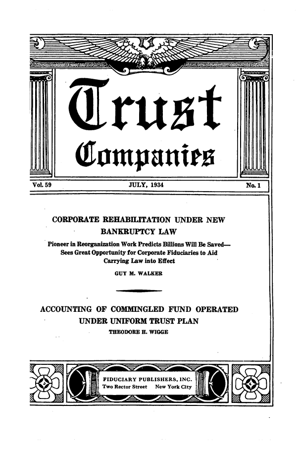 handle is hein.journals/tande59 and id is 1 raw text is: (lompanten
VoL 59                JULY, 1934
CORPORATE REHABILITATION UNDER NEW
BANKRUPTCY LAW
Pioneer in Reorganization Work Predicts Billions Will Be Saved-
Sees Great Opportunity for Corporate Fiduciaries to Aid
Carrying Law into Effect
GUY M. WALKER
ACCOUNTING OF COMMINGLED FUND OPERATED
UNDER UNIFORM TRUST PLAN
THEODORE H. WIGGE

FIDUCIARY PUBLISHERS, INC.
Two Rector Street New York City


