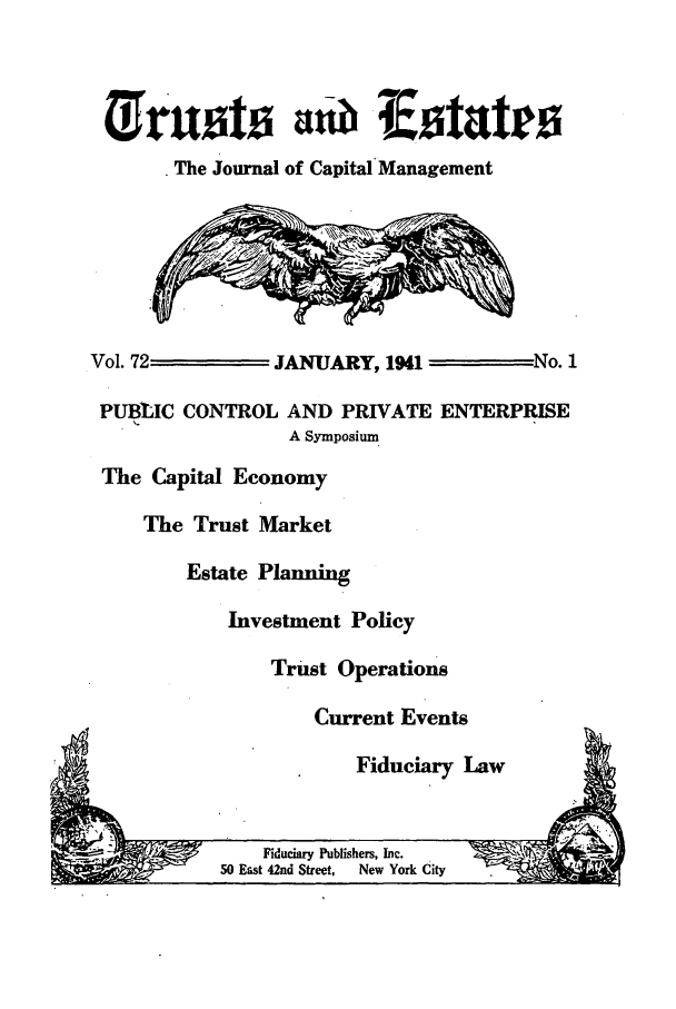 handle is hein.journals/tande72 and id is 1 raw text is: The Journal of Capital Management
Vol. 72         JANUARY, 1941         No. 1
PUBLIC CONTROL AND PRIVATE ENTERPRISE
A Symposium
The Capital Economy
The Trust Market
Estate Planning
Investment Policy
Trust Operations
Current Events
Fiduciary Law

Fiduciary Publishers, Inc.
50 East 42nd Street,  New York City



