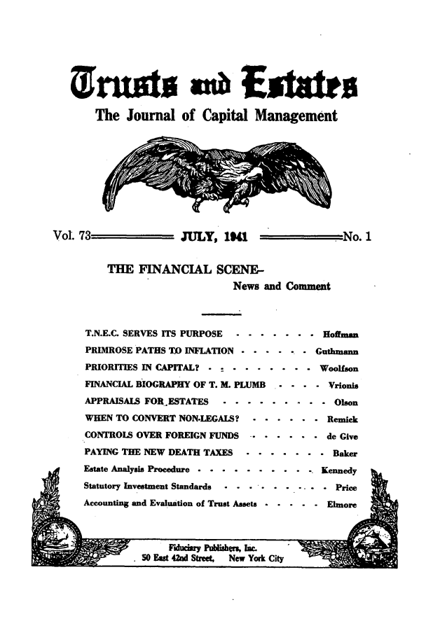 handle is hein.journals/tande73 and id is 1 raw text is: onu                 m Esters
The Journal of Capital Management
Vol. 73              JULY, 1I                   No.1
THE FINANCIAL SCENE-
News and Comment
T.N.E.C. SERVES ITS PURPOSE  ....... . Hoffman
PRIMROSE PATHS TO INFLATION .... .. . Guthmann
PRIORITIES IN CAPITAL?  . - .......    Woolfson
FINANCIAL BIOGRAPHY OF T. M. PLUMB  ....  Vrionis
APPRAISALS FOR.ESTATES .. ......... .   Olson
WHEN TO CONVERT NON-LEGALS? . ...... . Remick
CONTROLS OVER FOREIGN FUNDS ....... .  de Give
PAYING THE NEW DEATH TAXES . ....... .  Baker
Estate Analysis Procedure ................. Kennedy
Statutory Investment Standards -.-.-....... Price
Accounting and Evaluation of Trust Assets ..... . Elmore

Fiduciary Pubishen, Ik.
S0 East 42nd Street,  New York City


