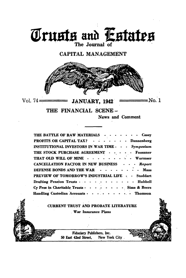 handle is hein.journals/tande74 and id is 1 raw text is: W-W--                     :Istates
The Journal of
CAPITAL MANAGEMENT
Vol. 74             JANUARY, 1942                 No. 1
THE FINANCIAL SCENE -
News and Comment
THE BATTLE OF RAW MATERIALS ........ .   Casey
PROFITS.OR CAPITAL TAX? .-------------Dannenberg
INSTITUTIONAL INVESTORS IN WAR TIME. -  - Symposium
THE STOCK PURCHASE AGREEMENT   .....   Foosaner
THAT OLD WILL OF MINE ........ .  .   Wormser
CANCELLATION FACTOR IN NEW BUSINESS  .    Report
DEFENSE BONDS AND THE WAR -.-----       Maas
PREVIEW OF TOMORROW'S INDUSTRIAL LIFE -  Stoddart
Drafting Pension Trusts . . . ...  ....... . Hubbell
Cy Pres in Charitable Trusts - --- ....-.-Sims & Beers
Handling Custodian 'Accounts  ...........Thomson

CURRENT TRUST AND PROBATE LITERATURE
. War Insurance Plans


