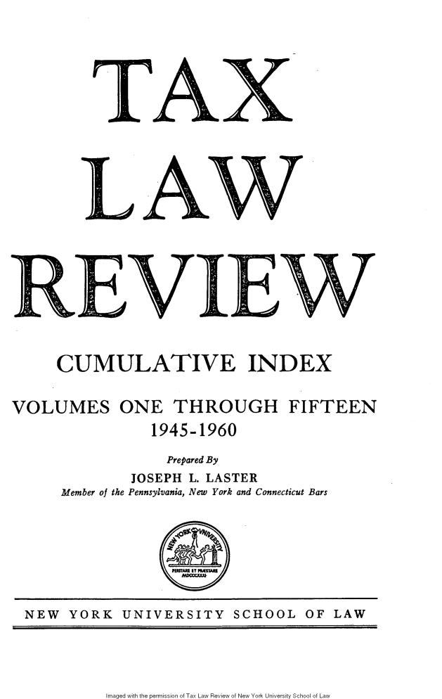handle is hein.journals/taxlr1117 and id is 1 raw text is: 







          TAX

















      CUMULATIVE INDEX


VOLUMES ONE THROUGH FIFTEEN
                 1945-1960

                   Prepared By
               JOSEPH L. LASTER
      Member of the Pennsylvania, New York and Connecticut Bars








  NEW  YORK   UNIVERSITY   SCHOOL   OF  LAW


Imaged with the permission of Tax Law Review of New York University School of Law


