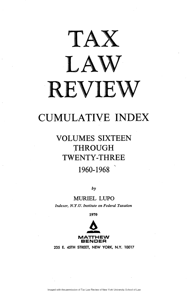 handle is hein.journals/taxlr1118 and id is 1 raw text is: 




        TAX


        LAW


   REVIEW


CUMULATIVE INDEX

     VOLUMES SIXTEEN
          THROUGH
       TWENTY-THREE
           1960-1968

               by
          MURIEL LUPO
     Indexer, N.Y.U. Institute on Federal Taxation
              1970


           MATHEW
           BENDER
    235 E. 45TH STREET, NEW YORK, N.Y. 10017


Imaged with the permission of Tax Law Review of New York University School of Law


