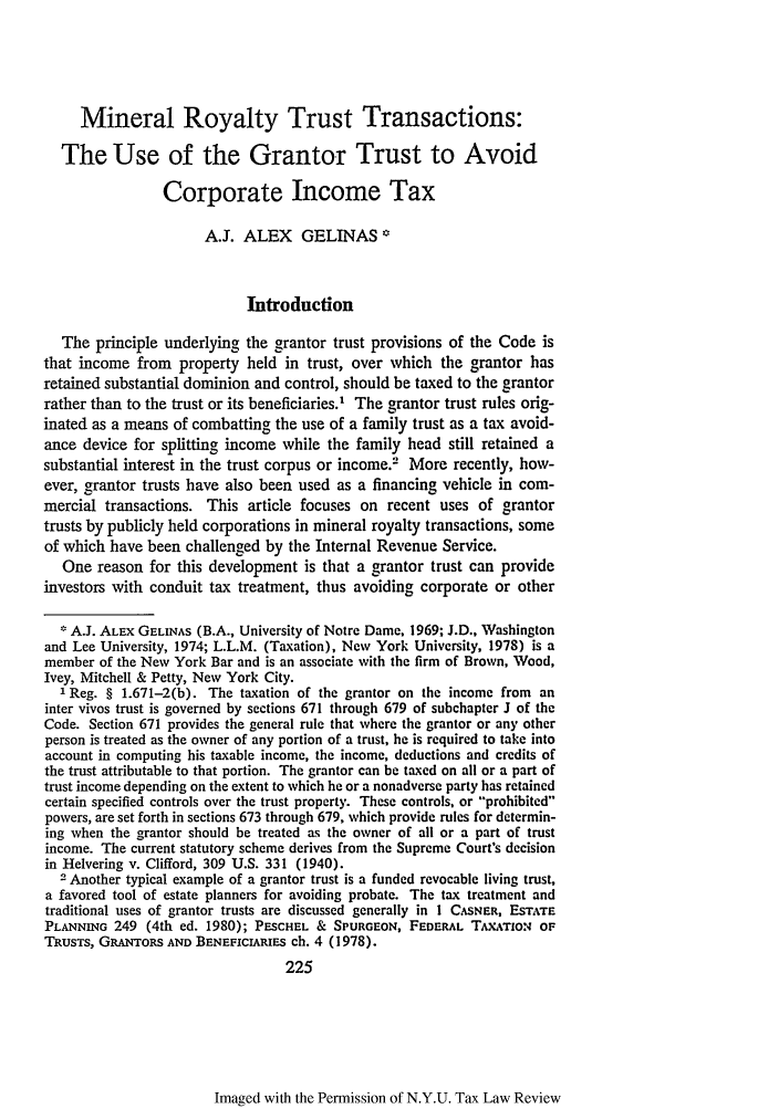 handle is hein.journals/taxlr37 and id is 237 raw text is: Mineral Royalty Trust Transactions:
The Use of the Grantor Trust to Avoid
Corporate Income Tax
A.J. ALEX GELINAS *
Introduction
The principle underlying the grantor trust provisions of the Code is
that income from property held in trust, over which the grantor has
retained substantial dominion and control, should be taxed to the grantor
rather than to the trust or its beneficiaries.' The grantor trust rules orig-
inated as a means of combatting the use of a family trust as a tax avoid-
ance device for splitting income while the family head still retained a
substantial interest in the trust corpus or income.- More recently, how-
ever, grantor trusts have also been used as a financing vehicle in com-
mercial transactions. This article focuses on recent uses of grantor
trusts by publicly held corporations in mineral royalty transactions, some
of which have been challenged by the Internal Revenue Service.
One reason for this development is that a grantor trust can provide
investors with conduit tax treatment, thus avoiding corporate or other
A.J. ALEX GELINAS (B.A., University of Notre Dame, 1969; J.D., Washington
and Lee University, 1974; L.L.M. (Taxation), New York University, 1978) is a
member of the New York Bar and is an associate with the firm of Brown, Wood,
Ivey, Mitchell & Petty, New York City.
1 Reg. § 1.671-2(b). The taxation of the grantor on the income from an
inter vivos trust is governed by sections 671 through 679 of subchapter J of the
Code. Section 671 provides the general rule that where the grantor or any other
person is treated as the owner of any portion of a trust, he is required to take into
account in computing his taxable income, the income, deductions and credits of
the trust attributable to that portion. The grantor can be taxed on all or a part of
trust income depending on the extent to which he or a nonadverse party has retained
certain specified controls over the trust property. These controls, or prohibited
powers, are set forth in sections 673 through 679, which provide rules for determin-
ing when the grantor should be treated as the owner of all or a part of trust
income. The current statutory scheme derives from the Supreme Court's decision
in Helvering v. Clifford, 309 U.S. 331 (1940).
2 Another typical example of a grantor trust is a funded revocable living trust,
a favored tool of estate planners for avoiding probate. The tax treatment and
traditional uses of grantor trusts are discussed generally in 1 CAsNER, EsTrATE
PLANNING 249 (4th ed. 1980); PESCHEL & SPURGEON, FEDERAL TAxATIoN OF
TRUSTS, GRANTORS AND BENEFICIARIES ch. 4 (1978).
225

Imaged with the Permission of N.Y.U. Tax Law Review


