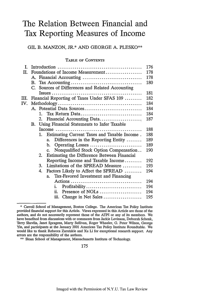 handle is hein.journals/taxlr55 and id is 185 raw text is: The Relation Between Financial and
Tax Reporting Measures of Income
GIL B. MANZON, JR.* AND GEORGE A. PLESKO**
TABLE OF CONTENTS
I.  Introduction  ............................................  176
II. Foundations of Income Measurement ...................        178
A. Financial Accounting ...............................      178
B. Tax Accounting .....................................      180
C. Sources of Differences and Related Accounting
Issues  ...............................................  181
III. Financial Reporting of Taxes Under SFAS 109 .........        182
IV.  M  ethodology ............................................   184
A. Potential Data Sources ..............................     184
1. Tax Return Data ................................      184
2. Financial Accounting Data ......................      187
B. Using Financial Statements to Infer Taxable
Incom  e  .............................................  188
1. Estimating Current Taxes and Taxable Income.          188
a. Differences in the Reporting Entity ........      189
b. Operating Losses ...........................      189
c. Nonqualified Stock Option Compensation..          190
2. Estimating the Difference Between Financial
Reporting Income and Taxable Income .........        192
3. Limitations of the SPREAD Measure ..........          193
4. Factors Likely to Affect the SPREAD        .........  194
a. Tax-Favored Investment and Financing
A ctions  .....................................  194
i.  Profitability  .............................  194
ii. Presence of NOLs ......................      194
iii. Change in Net Sales ....................    195
Carroll School of Management, Boston College. The American Tax Policy Institute
provided financial support for this Article. Views expressed in this Article are those of the
authors, and do not necessarily represent those of the ATPI or any of its members. We
have benefited from discussions with or comments from Jackie Levinson, Deborah Schenk,
Terry Shevlin, Janet Spragens, Marty Sullivan, Roger Wheeler, G. Peter Wilson, George
Yin, and participants at the January 2001 American Tax Policy Institute Roundtable. We
would like to thank Rebecca Zarutskie and Xu Li for exceptional research support. Any
errors are the responsibility of the authors.
Sloan School of Management, Massachusetts Institute of Technology.
175

Imaged with the Permission of N.Y.U. Tax Law Review


