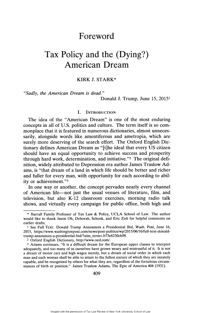 handle is hein.journals/taxlr70 and id is 429 raw text is: 





                           Foreword


          Tax Policy and the (Dying?)

                    American Dream

                          KIRK   J. STARK*

Sadly, the American  Dream   is dead.
                                     Donald  J. Trump,  June  15, 20151

                          I.  INTRODUCTION
  The  idea  of the American   Dream   is one of the  most  enduring
concepts in all of U.S. politics and culture. The term itself is so com-
monplace  that it is featured in numerous dictionaries, almost unneces-
sarily, alongside words  like amentiferous  and  ametropia, which  are
surely more  deserving of the search effort. The  Oxford  English Dic-
tionary defines American  Dream   as [t]he ideal that every US citizen
should  have an  equal opportunity  to achieve success  and prosperity
through  hard work, determination,  and initiative.2 The original defi-
nition, widely attributed to Depression era author James  Truslow  Ad-
ams, is that dream of a land in which life should be better and richer
and fuller for every man, with opportunity  for each according to abil-
ity or achievement.3
  In one  way  or another, the concept pervades  nearly every  channel
of American   life-not  just the usual venues  of literature, film, and
television, but also  K-12  classroom  exercises, morning   radio  talk
shows,  and virtually every campaign  for public office, both high and

  * Barrall Family Professor of Tax Law & Policy, UCLA School of Law. The author
would like to thank Jason Oh, Deborah, Schenk, and Eric Zolt for helpful comments on
earlier drafts.
  1 See Full Text: Donald Trump Announces a Presidential Bid, Wash. Post, June 16,
2015, https://www.washingtonpost.com/news/post-politics/wp/2015/06/16/full-text-donald-
trump-announces-a-presidential-bid/?utm-term=.b73e6230cb09.
  2 Oxford English Dictionary, http://www.oed.com/.
  3 Adams continues, It is a difficult dream for the European upper classes to interpret
adequately, and too many of us ourselves have grown weary and mistrustful of it. It is not
a dream of motor cars and high wages merely, but a dream of social order in which each
man and each woman shall be able to attain to the fullest stature of which they are innately
capable, and be recognized by others for what they are, regardless of the fortuitous circum-
stances of birth or position. James Truslow Adams, The Epic of America 404 (1931).
                                 409


Imaged with the permission of Tax Law Review of New York University School of Law


