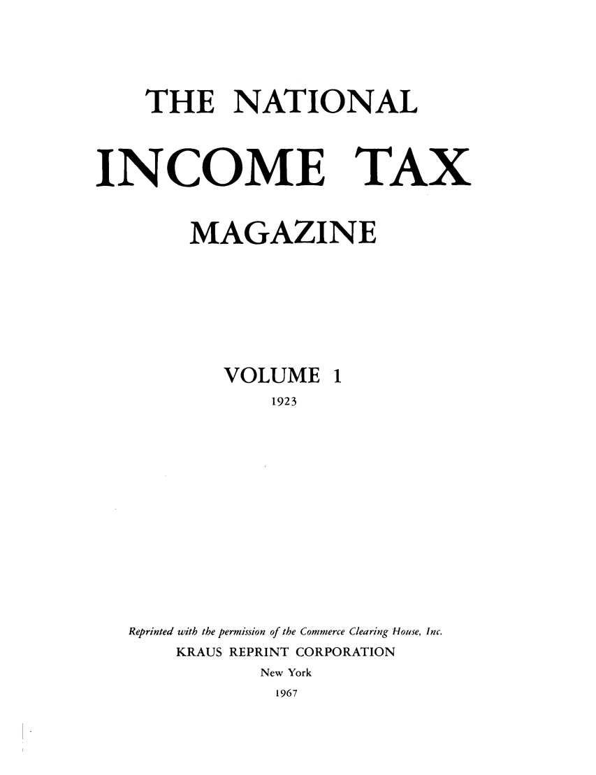 handle is hein.journals/taxtm1 and id is 1 raw text is: THE NATIONAL

INCOME TAX
MAGAZINE
VOLUME 1
1923
Reprinted with the permission of the Commerce Clearing House, Inc.
KRAUS REPRINT CORPORATION
New York
1967


