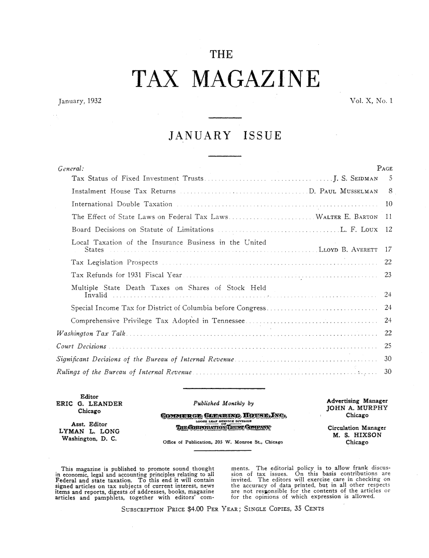 handle is hein.journals/taxtm10 and id is 1 raw text is: THE
TAX MAGAZ I N E

January, 1932

Vol. X, No. 1

JANUARY ISSUE

General:
Tax  Status  of  Fixed  Investment  Trusts ....................
Instalm ent  House  Tax  Returns  ..........................
International  D ouble  Taxation  .. . . ....................
The Effect of State Laws on Federal Tax Laws ............
Board  Decisions  on  Statute  of  Limitations  ..................
Local Taxation of the Insurance Business in the United
S ta te s            . . . . . . . . ...    . . . . . . . . .
T ax  Legislation  Prospects  ........ ...... ............
Tax  Refunds  for  1931  Fiscal Year  ................ ........
Multiple State Death Taxes on Shares of Stock Held
I n v a lid   . . . . . . . . . . . . . . . . . . . . . . . . .. . . . . . . . . . . .
Special Income Tax for District of Columbia before Congress ....
Comprehensive Privilege Tax Adopted in Tennessee .....
W ashington  T ax  T alk  ..........................................
C ou rt  D ecision s  .   ............ ............ .. .. ............. ... ....
Significant Decisions of the Bureau of Internal Revenue ..........
Rulings of  the Bureau  of  Internal Revenue  ........................

Editor
ERIC G. LEANDER
Chicago
Asst. Editor
LYMAN L. LONG
Washington, D. C.

Published Monthly by
LOOSE LEAr SErCE DIVIION
Office of Publication, 205 W. Monroe St., Chicago

t
.J. S. SEIDMAN
....... D. PAUL MUSSELMAN
........... WALTER E. BARTON
................. L .  F .  L oux

?AGE
5
8
10
11
12

.LLOYD B. AVERETT   17
. . . . . . . . . . . . .- . . .  2 2
.................. 23
. .  ... . . . . .. . . . .  2 4
. .  . . . . . . . . . . . . . . . .  2 4
.. . . . . . . . . . . . . . . . . 1 2 4
. . . . . . . . . . . . . . . . . .  2 2
. . . . . . . . . . . . . . . . . .  2 5
.. . . . . . . . ... . . . . . . .  3 0
30
Advertising Manager
JOHN A. MURPHY
Chicago
Circulation Manager
M. S. HIXSON
Chicago

This magazine is published to promote sound thought    ments. The editorial policy is to allow frank discus-
in economic, legal and accounting principles relating to all  sion of tax issues. On this basis contributions are
Federal and state taxation. To this end it will contain  invited. The editors will exercise care in checking on
signed articles on tax subjects of current interest, news  the accuracy of data printed, but in all other respects
items and reports, digests.of addresses, books, magazine  are not reslionsible for the contents of the articles or
articles and pamphlets, together with editors' com-      for the opinions of which expression is allowed.
SU13SCRIPTION PRICE $4.00 PER YEAR; SINGLE COPIES. 35 CENTS


