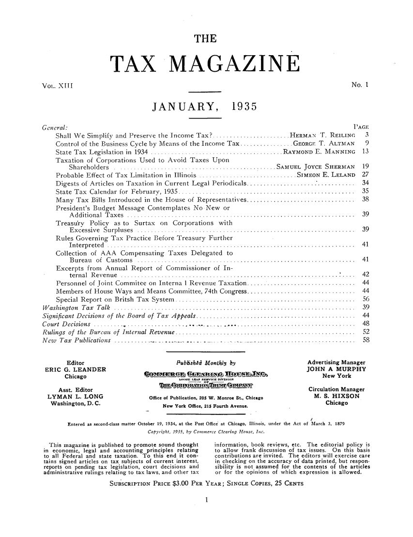 handle is hein.journals/taxtm13 and id is 1 raw text is: THE
TAX MAGAZINE

No. 1

Vol. XII[

JANUARY, 1935
General:
Shall We Simplify and Preserve the Income Tax? ...................
Control of the Business Cycle by Means of the Income Tax ...........
State  T ax  L egislation  in  1934  ........... .. .......................
Taxation of Corporations Used to Avoid Taxes Upon
S h a reh o ld ers  . .. . . . . . . . . . . . . . . . . . . . . . . . . . . . . . . . . . ... . . . . . . .

Probable Effect of Tax Limitation in Illinois

Digests of Articles on Taxation in Current Legal Periodicals .......
State  Tax  Calendar for  February, 1935. ........................
Many Tax Bills Introduced in the House of Representatives .......
President's Budget Message Contemplates No New or
A dditional  T ax es  ..........................................
Treasurv Policy as to Surtax on Corporations with
E xcessive  Surpluses  .......................................
Rules Governing Tax Practice Before Treasury Further
In te rp rete d  . .. . .. . . . . .. . .. . .. . . . . . . . . . . . . . .. . .. . . . ... . .. . . .
Collection of AAA Compensating Taxes Delegated to
B ureau  of  C ustom s  .......................................
Excerpts from Annual Report of Commissioner of In-
tern al  R even u e  ............................................
Personnel of Joint Commitee on Interna I Revenue Taxation .......
Members of House Ways and Means Committee, 74th Congress .......
Special Report on  Britsh  Tax  System  ............................
W ashington  Tax  T alk  ..............................................
Significant Decisions of the Board of Tax Appeals ......................
Court Decisions ..........                       .     ...........
Rulings  of  the  Bureau  of  Internal Revenue ............................
New  Tax  Publications  ............. - - - - - -  - - -  - - -  -

Editor                                    Pubh.hkd Monthly by
ERIC G. LEANDER
Chicago                       a     IWU      M    C iE  oa    0--0-1-U     ,
.-SOE  E~l,,r S.-C'l l DMS10.lO
Asst. Editor
LYMAN L. LONG                          Office of Publication, 205 W. Monroe St., Chicago
Washington, D. C.                          New York Office, 215 Fourth Avenue.
Entered as second-class matter October 19, 1934, at the Post Office at Chicago, Illinois, under the Act
Copyright, 1935, by Commerce Clearing House, Inc.

This magazine is published to promote sound thought
in economic, legal and accounting principles relating
to all Federal and state taxation. To this end it con-
tains signed articles on tax subjects of current interest,
reports on pending tax legislation, court decisions and
administrative rulings relating to tax laws, and other tax
SUBSCRIPTION PRICE $3.00 PER

PAGE
.... HERMAN T. REILING  3
..... GEORGE T. ALTMAN  9
.RAYMOND E. MANNING    13
SAMUEL JOYCE SHERMAN    19

........ SIMEON E. LELAND  27
. . . . . . . . . . . . .. . . . . . . . . . . .  3 4
. . . . . . . . . . . . . . . . . . . . . . . . .  3 5
. . . . . . . . . . . . . . . . . . . . . . . . .  3 8

Advertising Manager
JOHN A MURPHY
New York
Circulation Manager
M. S. HIXSON
Chicago
/
of March 3, 1879

information, book reviews, etc. The editorial policy is
to allow frank discussion of tax issues. On this basis
contributions are invited. The editors will exercise care
in checking on the accuracy of data printed, but respon-
sibility is not assumed for the contents of the articles
or for the opinions of which expression is allowed.
YEAR; SINGLE COPIES, 25 CENTS

....................
....................
....................
....................
....................
....................
....................
....................
. . . . . . . . . . . . . . . . . .  -



