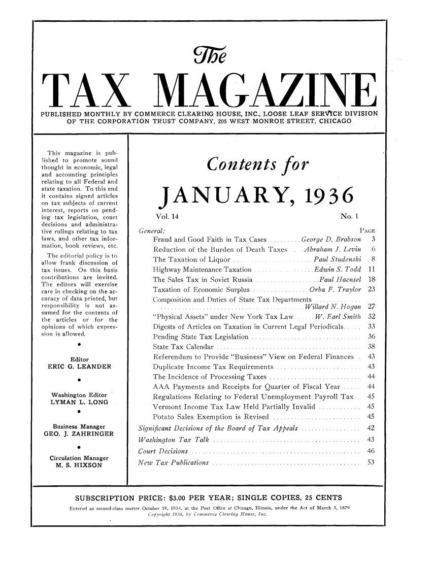 handle is hein.journals/taxtm14 and id is 1 raw text is: TAX MAGAZINE
PUBLISHED MONTHLY BY COMMERCE CLEARING HOUSE, INC., LOOSE LEAF SERVPYCE DIVISION
OF THE CORPORATION TRUST COMPANY, 205 WEST MONROE STREET, CHICAGO

This magazine is pub-
lished to promote sound
thought in economic, legal
and accounting principles
relating to all Federal and
state taxation. To this end
it contains signed articles
on tax subjects of current
interest, reports on pend-
ing tax legislation, court
decisions and administra-
tive rulings relating to tax
laws, and other tax infor-
mation, book reviews, etc.
The editorial policy is to
allow frank discussion of
tax issues. On this basis
contributions are invited.
The editors will exercise
care in checking on the ac-
curacy of data printed, but
responsibility is not as-
sumed for the contents of
the articles or for the
opinions of which expres-
sion is allowed.
Editor
ERIC G. LEANDER
0
Washington Editor
LYMAN L. LONG
0
Business Manager
GEO. J. ZAHRINGER
0
Circulation Manager
M. S. HIXSON

Contents for
JANUARY, 1936

Vol. 14

No. I

General:                                                       PAGE
Fraud and Good Faith in Tax Cases ........ George D. Brabson  3
Reduction of the Burden of Death Taxes   .Abraham J. Levin    6
The Taxation of Liquor ................ Paul Studenski       8
Highway Maintenance Taxation .............. Edwin S. Todd   11
The Sales Tax in Soviet Russia ......  ...... Paul Haensel 18
Taxation of Economic Surplus ................ Orba F. Traylor 23
Composition and Duties of State Tax Departments .........
 .... . .........  . . .    .   W illard  N . H ogan  27
Physical Assets under New York Tax Law..... W. Earl Smith  32
Digests of Articles on Taxation in Current Legal Periodicals ...  33
Pending  State  Tax  Legislation  ..............................  36
State  T ax  C alendar  ..... .................................. .  38
Referendum to Provide Business View on Federal Finances. 43
Duplicate  Income Tax  Requirements  ........................  43
The Incidence of Processing Taxes ......................... 44
AAA Payments and Receipts for Quarter of Fiscal Year ..... 44
Regulations Relating to Federal Unemployment Payroll Tax. . 45
Vermont Income Tax Law Held Partially Invalid ............ 45
Potato  Sales  Exemption  is  Revised  ........ .................  45
Significant Decisions of the Board of Tax Appeals ................. 42
W ashington  Tax  Talk  ........  ............... ................ .  43
C ourt  D ecisions  ..................  ..... .   ..........   .  46
N ew   T ax  P ublications  ..........................................  53

SUBSCRIPTION PRICE: $3.00 PER YEAR; SINGLE COPIES, 25 CENTS
Entered as second-class matter October 19, 1934, at the Post Office at Chicago, Illinois, under the Act of March 3, 1879
Copyriht 1936, by Comnierce Clearing House, Inc.


