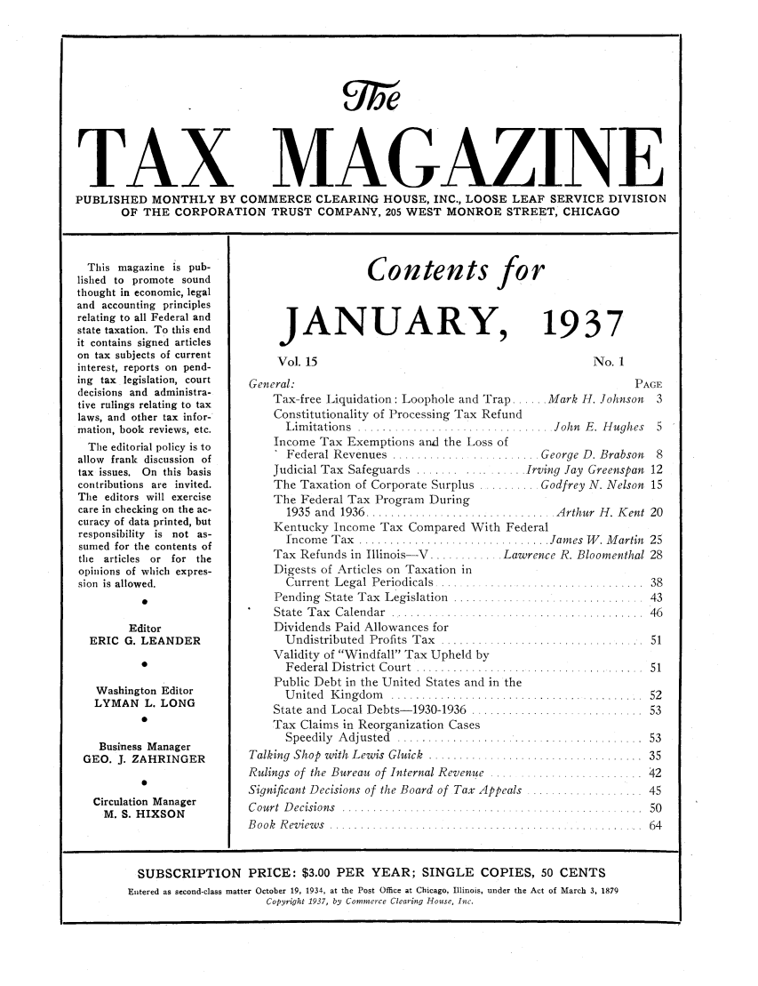 handle is hein.journals/taxtm15 and id is 1 raw text is: TAX MVAGAZINE
PUBLISHED MONTHLY BY COMMERCE CLEARING HOUSE, INC., LOOSE LEAF SERVICE DIVISION
OF THE CORPORATION TRUST COMPANY, 205 WEST MONROE STREET, CHICAGO

This magazine is pub-
lished to promote sound
thought in economic, legal
and accounting principles
relating to all Federal and
state taxation. To this end
it contains signed articles
on tax subjects of current
interest, reports on pend-
ing tax legislation, court
decisions and administra-
tive rulings relating to tax
laws, and other tax infor-
mation, book reviews, etc.
The editorial policy is to
allow frank discussion of
tax issues. On this basis
contributions are invited.
The editors will exercise
care in checking on the ac-
curacy of data printed, but
responsibility is not as-
sumed for the contents of
the articles or for the
opinions of which expres-
sion is allowed.
0
Editor
ERIC G. LEANDER
0
Washington Editor
LYMAN L. LONG
0
Business Manager
GEO. J. ZAHRINGER
0
Circulation Manager
M. S. HIXSON

JANUARY,
Vol. 15

1937

No. 1

General:                                                      PAGE
Tax-free Liquidation: Loophole and Trap ...... Mark H. Johnson  3
Constitutionality of Processing Tax Refund
Limitations  ...................   .. ...  . John  E. H ughes  5
Income Tax Exemptions and the Loss of
Federal Revenues  .......... ........... . George D. Brabson  8
Judicial Tax Safeguards ................. Irving Jay Greenspan 12
The Taxation of Corporate Surplus .......... Godfrey N. Nelson 15
The Federal Tax Program During
1935  and  1936 ........................   ...... Arthur  H . K ent  20
Kentucky Income Tax Compared With Federal
Income  Tax  ............................... James W . M artin  25
Tax Refunds in Illinois-V ............ Lawrence R. Bloomenthal 28
Digests of Articles on Taxation in
Current  L egal  Periodicals  .... ..............................  38
Pending State Tax Legislation   .  .                 .      43
State  T ax  C alendar  .......... . .  .  ..... ............. .  46
Dividends Paid Allowances for
U ndistributed  Profits  Tax  .................................  51
Validity of Windfall Tax Upheld by
F ederal  D istrict  Court  ......... ..... ... ..................  51
Public Debt in the United States and in the
United Kingdom   .......................... 52
State  and  Local Debts- 1930-1936  ............................  53
Tax Claims in Reorganization Cases
Speedily  A djusted  ................... .....................  53
Talking  Shop  with  Lewis Gluick  ........ ... .... .........  35
Rulings of  the Bureau  of Internal Revenue  ....  ................... 42
Significant Decisions of the Board of Tax Appeals ................. 45
Court  D ecisions  ..................                            50
B ook  R eview s  . ..  .. .. . .. ... ..... .. ......... .  64

Contents for

SUBSCRIPTION PRICE: $3.00 PER YEAR; SINGLE COPIES, 50 CENTS
Entered as second-class matter October 19, 1934, at the Post Office at Chicago, Illinois, under the Act of March 3, 1879
Copyright 1937, by Commerce Clearing House, Inc.


