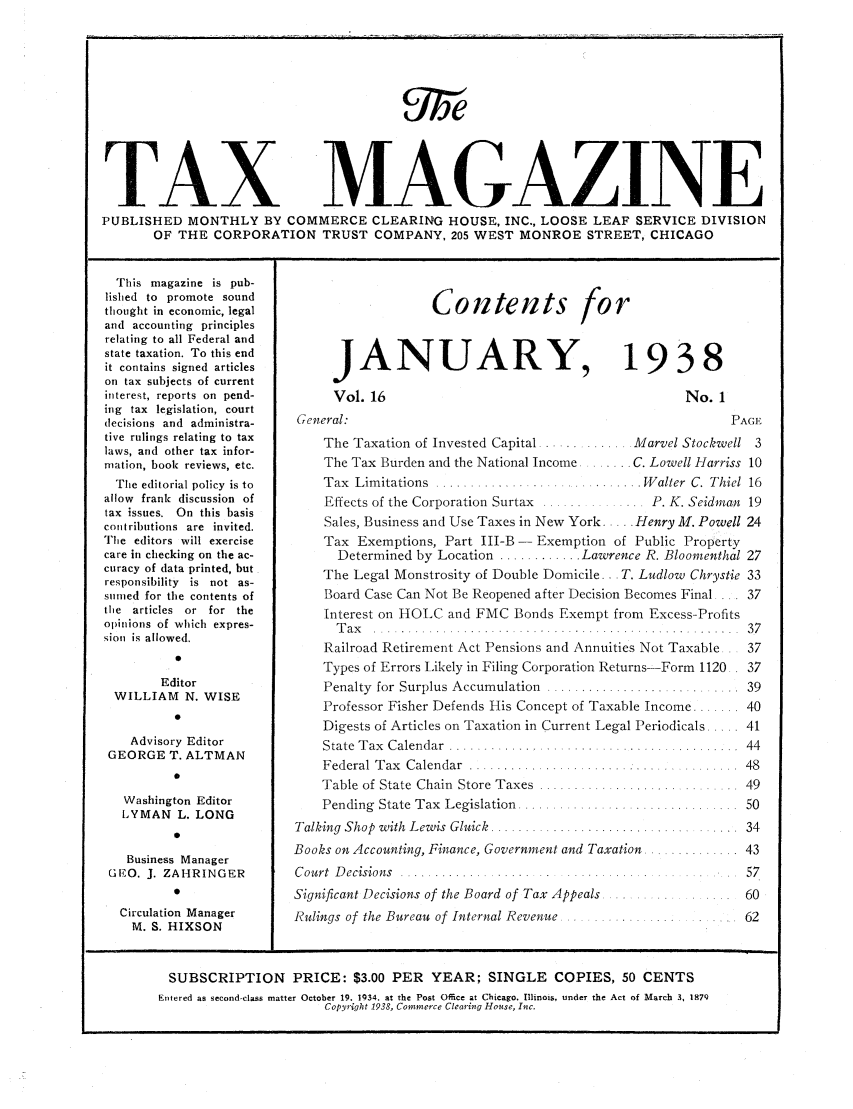 handle is hein.journals/taxtm16 and id is 1 raw text is: TAX M AGAZINE
PUBLISHED MONTHLY BY COMMERCE CLEARING HOUSE, INC., LOOSE LEAF SERVICE DIVISION
OF THE CORPORATION TRUST COMPANY, 205 WEST MONROE STREET, CHICAGO

This magazine is pub-
lished to promote sound
thought in economic, legal
and accounting principles
relating to all Federal and
state taxation. To this end
it contains signed articles
on tax subjects of current
interest, reports on pend-
ing tax legislation, court
decisions and administra-
tive rulings relating to tax
laws, and other tax infor-
mation, book reviews, etc.
The editorial policy is to
allow frank discussion of
tax issues. On this basis
contributions are invited.
The editors will exercise
care in checking on the ac-
curacy of data printed, but
responsibility is not as-
sunmed for the contents of
the articles or for the
opinions of which expres-
sioti is allowed.
0
Editor
WILLIAM N. WISE
0
Advisory Editor
GEORGE T. ALTMAN
Washington Editor
LYMAN L. LONG
0
Business Manager
GEO. J. ZAHRINGER
0
Circulation Manager
M. S. HIXSON

JANUARY,
Vol. 16
General:

1938

No. 1

P

The Taxation of Invested Capital ............. Marvel Stockwell
The Tax Burden and the National Income ...... C. Lowell Harriss
Tax  Lim itations  . .......................... . W alter  C. Thiel
Effects of the Corporation Surtax ....     ...  P. K. Seidman
Sales, Business and Use Taxes in New York.... Henry M. Powell
Tax Exemptions, Part III-B -Exemption of Public Property
Determined by Location ............ Lawrence R. Bloomenthal
The Legal Monstrosity of Double Domicile.. . T. Ludlow Chrystie
Board Case Can Not Be Reopened after Decision Becomes Final ....
Interest on HOLC and FMC Bonds Exempt from Excess-Profits
T a x   . . . . .   . . . . . . . .. .   . . . . . . . .
Railroad Retirement Act Pensions and Annuities Not Taxable .
Types of Errors Likely in Filing Corporation Returns-Form 1120.
Penalty  for  Surplus Accumulation  ... .......................
Professor Fisher Defends His Concept of Taxable Income .......
Digests of Articles on Taxation in Current Legal Periodicals .....
State  T ax  C alendar  .. ......  ............. ...........
F ederal  T ax  C alendar  ............... ........... ........
Table of State Chain  Store Taxes  ..... ..............
Pending  State Tax  Legislation  ....... ..................
Talking  Shop  with  Lewis  Gluick  ...............................
Books on Accounting, Finance, Government and Taxation.
Court Decisions ...............
Significant Decisions of the Board of Tax Appeals ...........
Rulings of  the Bureau  of Internal Revenue ................ .. ....

Contents for

GE
3
10
16
19
24

SUBSCRIPTION PRICE: $3.00 PER YEAR; SINGLE COPIES, 50 CENTS
Fntered as second-class matter October 19. 1934. at the Post Office at Chicago. Illinois, under the Act of March 3, 187Q
Copyright 1938, Commerce Clearing House, Inc.


