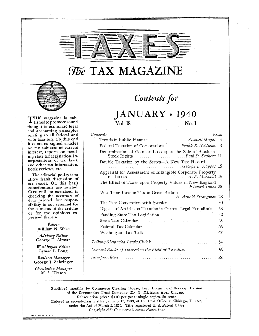 handle is hein.journals/taxtm18 and id is 1 raw text is: f)lix TAX MAGAZINE

THIS magazine is pub-
lished to promote sound
thought in economic legal
and accounting principles
relating to all federal and
state taxation. To this end
it contains signed articles
on tax subjects of current
interest, reports on pend-
ing state tax legislation, in-
terpretations of tax laws,
and other tax information,
book reviews, etc.
The editorial policy is to
allow frank discussion of
tax issues. On this basis
contributions are invited.
Care will be exercised in
checking the accuracy of
data printed, but respon-
sibility is not assumed for
the contents of the articles
or for the opinions ex-
pressed therein.
Editor
William N. Wise
Advisory Editor
George T. Altman
Washington Editor
Lyman L. Long
Business Manager
George J. Zahringer
Circulation Manager
M. S. Hixson

Contents for
JANUARY. 1940

Vol. 18
General:
Trends in Public Finance...

No. 1
PAGE
......... Roswell M agill  3

Federal Taxation of Corporations ...... Frank E. Seidman 8
Determination of Gain or Loss upon the Sale of Stock or
Stock  Rights ......................  . Paul D. Seghers  11
Double Taxation by the States-A New Tax Hazard .....
....   . George L. Kappes 15
Appraisal for Assessment of Intangible Corporate Property
in  Illinois ............................. H . S. M arshall  19
The Effect of Taxes upon Property Values in New England
..............................  .........E dw ard  Jones  25
War-Time Income Tax in Great Britain ..................
..................I............. H . A rnold  Strangm an  28

. . . . . . . .  - 30

The Tax Convention with Sweden .........

Digests of Articles on Taxation in Current Legal Periodicals

Pending State Tax Legislation
State Tax  Calendar ...........
Federal Tax Calendar .........
Washington Tax Talk .....

Talking Shop with Lewis Gluick  ...................
Current Books of Interest in the Field of Taxation .......
In terpretations  .....................................

. . . . . . . . . . . . . . .  4 2
. . . . . . . . . . . .  4 3
. . . .. . . . .  4 6
. .. . . . . . . . .I . . .  4 7

56
.....  58

Published monthly by Commerce Clearing House, Inc., Loose Leaf Service Division
of the Corporation Trust Company, 214 N. Michigan Ave., Chicago
Subscription price: $3.00 per year; single copies, 50 cents
Entered as second-class matter January 13, 1939, at the Post Office at Chicago, Illinois,
under the Act of March 3, 1879. Title registered U. S. Patent Office
Copyright 1940, Commerce Clearing House, Inc.
PRINTED IN U. S. A.


