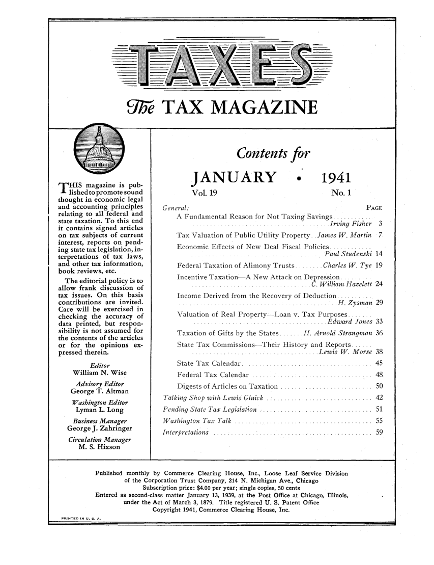 handle is hein.journals/taxtm19 and id is 1 raw text is: 'Syi/e TAX MAGAZINE

-r

T HIS magazine is pub-
lished to promote sound
thought in economic legal
and accounting principles
relating to all federal and
state taxation. To this end
it contains signed articles
on tax subjects of current
interest, reports on pend-
ing state tax legislation, in-
terpretations of tax laws,
and other tax information,
book reviews, etc.
The editorial policy is to
allow frank discussion of
tax issues. On this basis
contributions are invited.
Care will be exercised in
checking the accuracy of
data printed, but respon-
sibility is not assumed for
the contents of the articles
or for the opinions ex-
pressed therein.
Editor
William N. Wise
Advisory Editor
George T. Altman
Washington Editor
Lyman L. Long
Business Manager
George J. Zahringer
Circulation Manager
M. S. Hixson

Contents for

JANUARY
Vol. 19

* 1941
No. 1

General:                                                 PAGE
A Fundamental Reason for Not Taxing Savings ....
.......................... ..I......... Irving  F ish er  3
Tax Valuation of Public Utility Property. James W. Martin 7
Economic Effects of New Deal Fiscal Policies ............
...................................... P au l  S tud enski  14

Federal Taxation of Alimony Trusts..

Charles W. Tye 19

Incentive Taxation-A New Attack on Depression .........
...........................   .   C. W illiam  H azelett  24
Income Derived from the Recovery of Deduction ..........
.......   .................   .......... H    . Z ysm an  29
Valuation of Real Property-Loan v. Tax Purposes .......
.......I..... ....................I.... E dw ard  Jones  33
Taxation of Gifts by the States ....... H. Arnold Strangman 36
State Tax Commissions-Their History and Reports ....
.................................... L ew is  W .  M orse  38

State  T ax  Calendar .......................
Federal Tax  Calendar  ...................
Digests of Articles on Taxation  ............
Talking Shop with Lewis Gluick  ..............
Pending State Tax  Legislation  ..................
W ashington  Tax  Talk  .........................

Interpretations . .

. . . . . . . . . .  4 5
. .. ... . . .  4 8
. . . . . . . . . .  5 0
. . . . . . . . . .  4 2
. . . . . . . . . .  5 1

...   . . . . . . . . . . . . . . . . . .  5 9

Published monthly by Commerce Clearing House, Inc., Loose Leaf Service Division
of the Corporation Trust Company, 214 N. Michigan Ave., Chicago
Subscription price: $4.00 per year; single copies, 50 cents
Entered as second-class matter January 13, 1939, at the Post Office at Chicago, Illinois,
under the Act of March 3, 1879. Title registered U. S. Patent Office
Copyright 1941, Commerce Clearing House, Inc.
PRINTED IN U. S. A.

m I



