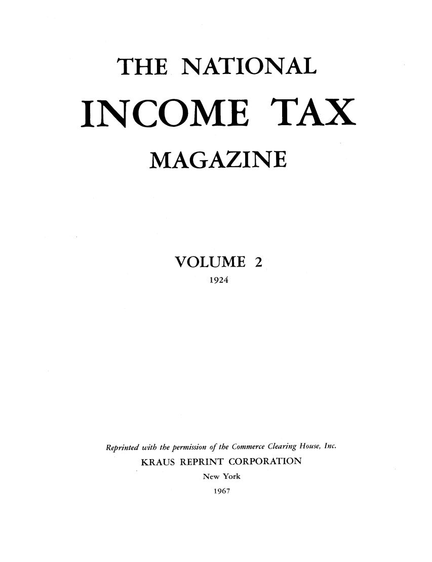 handle is hein.journals/taxtm2 and id is 1 raw text is: THE NATIONAL

INCOME

TAX

MAGAZINE
VOLUME 2
1924
Reprinted with the permission of the Commerce Clearing House, Inc.
KRAUS REPRINT CORPORATION
New York
1967


