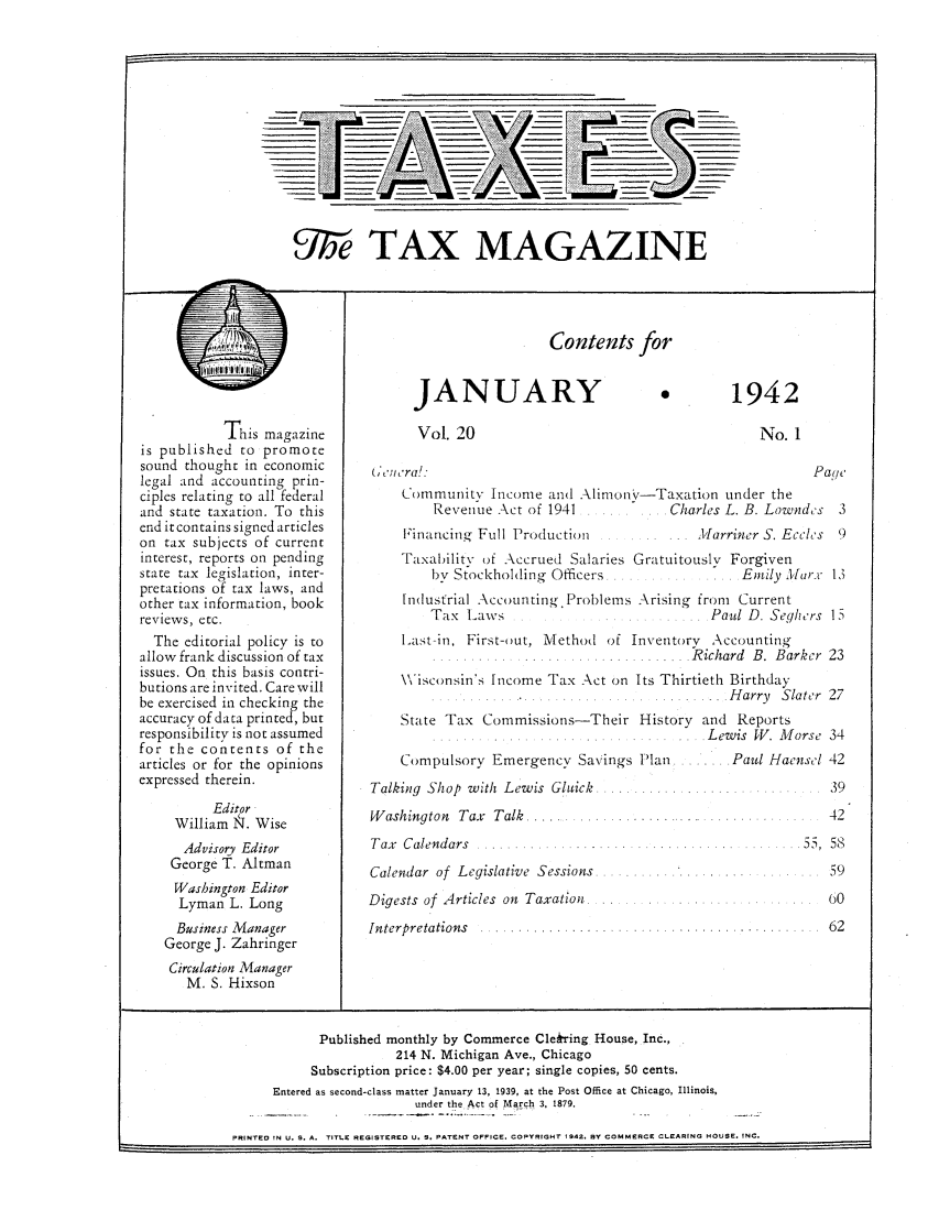 handle is hein.journals/taxtm20 and id is 1 raw text is: Contents for

This magazine
is published to promote
sound thought in economic
legal and accounting prin-
ciples relating to all federal
and state taxation. To this
end it contains signed articles
on tax subjects of current
interest, reports on pending
state tax legislation, inter-
pretations of tax laws, and
other tax information, book
reviews, etc.
The editorial policy is to
allow frank discussion of tax
issues. On this basis contri-
butions are invited. Care will
be exercised in checking the
accuracy of data printed, but
responsibility is not assumed
for the contents of the
articles or for the opinions
expressed therein.
Editor
William N. Wise
Advisory Editor
George T. Altman
Washington Editor
Lyman L. Long
Business Manager
George J. Zahringer

JANUARY
Vol. 20

1942

No. 1

(ommunitv Income and Alimon'v-Taxation tinder the
Revenue Act of 1941 ....... Charles L. B. Lown

Financing Full Production

.lfarriner S. Eco

Taxability of Accrued Salaries Gratuitously Forgiven
bv Stockholding Officers  ....     ..... Emily A,
Industrial Accounting. Problems Arising from Current
Tax Laws                            Paul D. Segh
ILast-in, First- ut, Method of Inventory Accounting
....... ..... .. . ....... ......  R ichard  B .  B ar
Wisconsin's Income Tax Act on Its Thirtieth Birthday
.. .......... H arry  Sla
State Tax Commissions-Their History and Reports
.......   . ....Lewis  W . M o

Compulsory Emergency Savings Plan
Talking Shop with Lewis Gluick  ......
W ashington  Tax  Talk  ..... .........
Tax  Calendars  .............. . . .. ...
Calendar of Legislative Sessions  .......
Digests of Articles on Taxation
Interpretations   ...

Paul Haen

Circulation Manager
M. S. Hixson

Published monthly by Commerce Cle~ring House, Inc.,
214 N. Michigan Ave., Chicago
Subscription price: $4.00 per year; single copies, 50 cents.
Entered as second-class matter January 13, 1939, at the Post Office at Chicago, Illinois,
under the Act of March 3, 1879.
PRINTED IN U. S. A. TITLE REGISTERED U. S. PATENT OFFICE. COPYRIGHT 1942. BY COMMERCE CLEARING HOUSE. INC.

I

SII/e TAX MAGAZINE

Pace
des 3
clos 9
.,r r 13
ors I
ker 23
ter 27
rse 34
esol 42
39
42
59
60
62


