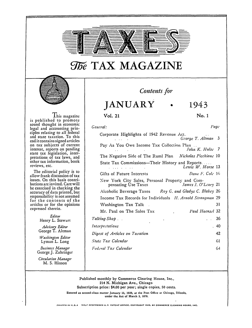 handle is hein.journals/taxtm21 and id is 1 raw text is: UT6e TAX MAGAZINE

Contents for

This magazine
is published to promote
sound thought in economic
legal and accounting prin-
ciples relating to all federal
and state taxation. To this
end it contains signed articles
on tax subjects of current
interest, reports on pending
state tax legislation, inter-
pretations of tax laws, and
other tax information, book
reviews, etc.
The editorial policy is to
allow frank discussion of tax
issues. On this basis contri-
butions arc invited. Care will
be exercised in checking the
accuracy of data printed, but
responsibility is not assumed
for the contents of the
articles or for the opinions
expressed therein.
Editor
Henry L. Stewart
Advisory Editor
George T. Altman
Washington Editor
Lyman L. Long
Business Manager
George J. Zahringcr
Circulation Manager
M. S. Hixson

JANUARY
Vol. 21

1943

No. I

General:
Corporate Highlights of 1942 Revenue Act.
Georgc T. Altmi
Pay As You Owe Income Tax Collection Plan. .
..                       John K. flul
The Negative Side of The Rurnil Plan  Nicholas Picchio
State Tax Commissions-Their History and Reports....
Lewis PV. Mor

Gifts of Future Interests

Dana F. C

New York City Sales, Personal Property and Com-
pensating Use Taxes                James J. O'Lca

Alcoholic Beverage Taxes

Roy G. and Gladys C. Blak

Income Tax Records for Individuals II. Arnold Strang!n

Washington Tax Talk
Mr. Paul on The Sales Tax
Talking Shop
Interpretations
Digest of Articles on Taxation
State Tax Calendar
Federal Tax Calendar

Paul Haen.

Published monthly by Commerce Clearing House, Inc.,
214 N. Michigan Ave., Chicago
Subscription price: $4.00 per year; single copies, 50 cents.
Entered as second-class matter January 13, 1939, at the Post Office at Chicago, Illinois,
under the Act of March 3. 1879.
Pn,,ITr. It It.S.A TITLr Ie ,qTrPEnD U.1 PATEN OFcirF. COPYlIOHT 194. BY COMMI RCC CLEI.ARING HOUSE. INC.

I

Page
an 3
Ise  7
neL 10
-se 13
dle I (I
'ry 21
ey 26
an~ 29
31
set 32
36
40
42
61
64


