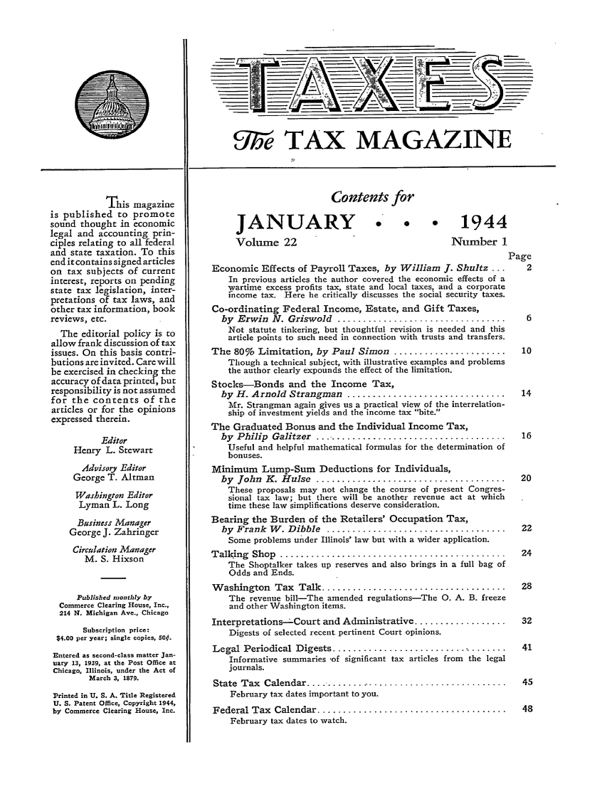 handle is hein.journals/taxtm22 and id is 1 raw text is: This magazine
is published to promote
sound thought in economic
legal and accounting prin-
ciples relating to all federal
and state taxation. To this
end it contains signed articles
on tax subjects of current
interest, reports on pending
state tax legislation, inter-
pretations of tax laws, and
other tax information, book
reviews, etc.
The editorial policy is to
allow frank discussion of tax
issues. On this basis contri-
butions are invited. Care will
be exercised in checking the
accuracy of data printed, but
responsibility is not assumed
for the contents of the
articles or for the opinions
expressed therein.
Editor
Henry L. Stewart
Advisory Editor
George T. Altman
Washington Editor
Lyman L. Long
Business Manager
George J. Zahringer
Circulation Manager
M. S. Hixson
Published monthly by
Commerce Clearing House, Inc.,
214 N. Michigan Ave., Chicago
Subscription price:
$4.00 per year; single copies, 50f.
Entered as second-class matter Jan-
uary 13, 1939, at the Post Office at
Chicago, Illinois, under the Act of
March 3, 1879.
Printed in U. S. A. Title Registered
U. S. Patent Office, Copyright 1944,
by Commerce Clearing House, Inc.

U9be TAX MAGAZINE

Contents for

JANUARY
Volume 22

1944
Number 1

Page
Economic Effects of Payroll Taxes, by William J. Shultz ...      2
In previous articles the author covered the economic effects of a
wartime excess profits tax, state and local taxes, and a corporate
income tax. Here he critically discusses the social security taxes.
Co-ordinating Federal Income, Estate, and Gift Taxes,
by  Erwin  N. Griswold  .................................    .6
Not statute tinkering, but thoughtful revision is needed and this
article points to such need in connection with trusts and transfers.
The 80% Limitation, by Paul Simon ......................        10
Though a technical subject, with illustrative examples and problems
the author clearly expounds the effect of the limitation.
Stocks-Bonds and the Income Tax,
by H. Arnold Strangman ...............................        14
Mr. Strangman again gives us a practical view of the interrelation-
ship of investment yields and the income tax bite.
The Graduated Bonus and the Individual Income Tax,
by  Philip  Galitzer  ......................................  16
Useful and helpful mathematical formulas for the determination of
bonuses.
Minimum Lump-Sum Deductions for Individuals,
by  John  K . H ulse  .....................................   20
These proposals may not change the course of present Congres-
sional tax law; but there will be another revenue act at which
time these law simplifications deserve consideration.
Bearing the Burden of the Retailers' Occupation Tax,
by  Frank  W . Dibble  ...................................    22
Some problems under Illinois' law but with a wider application.
Talking  Shop  ..............................................   24
The Shoptalker takes up reserves and also brings in a full bag of
Odds and Ends.
W ashington  Tax  Talk ....................................     28
The revenue bill-The amended regulations-The 0. A. B. freeze
and other Washington items.
Interpretations-Court and Administrative ..................     32
Digests of selected recent pertinent Court opinions.
Legal  Periodical  Digests ...................................  41
Informative summaries -of significant tax articles from the legal
journals.
State Tax Calendar ...................................          45
February tax dates important to you.
Federal Tax  Calendar .....................................     48
February tax dates to watch.


