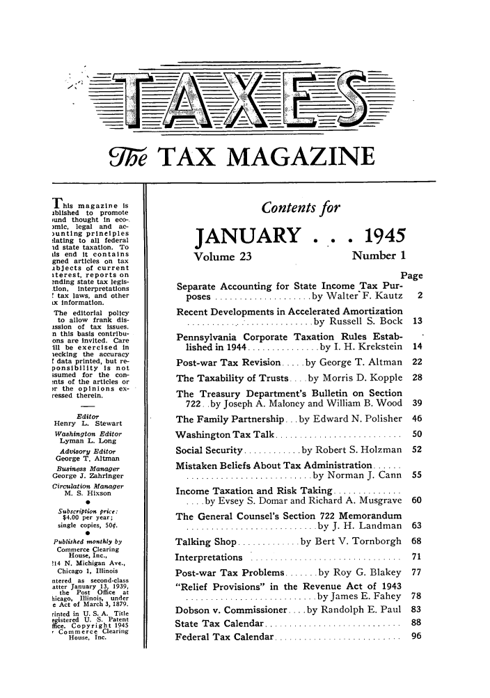 handle is hein.journals/taxtm23 and id is 1 raw text is: -l

gire TAX MAGAZINE

This magazine Is
iblished to promote
und thought in eco-.
)mic, legal and   ac-
)unting principles
4ating to all federal
id state taxation. To
us end it contains
gned articles on tax
abJects of current
iterest, reports on
ndIng state tax legis-
tion, interpretations
r tax laws, and other
Lx information.
The editorial policy
to allow frank dis-
ission of tax Issues.
n this basis contribu-
ons are invited. Care
Ill be exercised In
iecking the accuracy
data printed, but re-
ponsibility is not
;sumed for the con-
nts of the articles or
)r the opinions ex-
cessed therein.
Editor
Henry L. Stewart
Washington Editor
Lyman L. Long
Advisory Editor
George T. Altman
Business Manager
George J. Zahringer
Circulation Manager
M. S. Hixson
0
Subscription price:
$4.00 per year;
single copies, 500.
0
Published monthly by
Commerce Clearing
House, Inc.,
!14 N. Michigan Ave.,
Chicago 1, Illinois
ntered as second-class
atter January 13, 1939,
the Post Office at
hicago, Illinois, under
e Act of March 3, 1879.
rinted in U. S. A. Title
egi:stered U. S. Patent
c. Copyright 1945
r Commerce Clearing
House, Inc.

Contents for

JANUARY
Volume 23

... 1945
Number 1

Page
Separate Accounting for State Income Tax Pur-
poses  .................... by  W alter F. Kautz  2
Recent Developments in Accelerated Amortization
............................ by  R ussell  S.  Bock  13
Pennsylvania Corporate Taxation Rules Estab-
lished in  1944 ............... by  I. H. Krekstein  14
Post-war Tax Revision ..... by George T. Altman  22
The Taxability of Trusts .... by Morris D. Kopple 28
The Treasury Department's Bulletin on Section
722.. by Joseph A. Maloney and William B. Wood 39
The Family Partnership... by Edward N. Polisher 46
W ashington Tax  Talk ..........................  50
Social Security ............ by Robert S. Holzman  52
Mistaken Beliefs About Tax Administration ......
.......................... by  Norm an  J. Cann  55
Income Taxation and Risk Taking ..............
.... by Evsey S. Domar and Richard A. Musgrave 60
The General Counsel's Section 722 Memorandum
...........................  by  J. H . Landm an  63
Talking Shop ............. by Bert V. Tornborgh  68
Interpretations  ...............................  71
Post-war Tax Problems ....... by Roy G. Blakey  77
Relief Provisions in the Revenue Act of 1943
...........................  by  Jam es  E. Fahey  78
Dobson v. Commissioner .... by Randolph E. Paul 83
State  Tax  Calendar ............................  88
Federal Tax  Calendar ..........................  96


