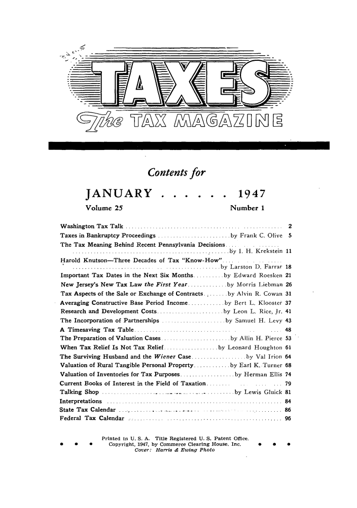handle is hein.journals/taxtm25 and id is 1 raw text is: Contents for
JANUARY                   ......                    1947
Volume 25                                        Number 1
Washington Tax Talk ......................................           .   .  2
Taxes in Bankruptcy Proceedings ........................ by Frank C. Olive   5
The Tax Meaning Behind Recent Pennsylvania Decisions .............
................................................. by    1. H. Krekstein  11
Harold Knutson-Three Decades of Tax Know-How....
...........................  .. .................. by  L arston  D .  F arrar  18
Important Tax Dates in the Next Six Months .......... by Edward Roesken 21
New Jersey's New Tax Law the First Year ............. by Morris Liebman 26
Tax Aspects of the Sale or Exchange of Contracts. : ...... by Alvin R. Cowan 31
Averaging Constructive Base Period Income ............ by Bert L. Klooster 37
Research and Development Costs ...................... by Leon L. Rice, Jr. 41
The Incorporation of Partnerships ..................... by Samuel H. Levy 43
A  Timesaving  Tax  Table   ........................... ....               48
The Preparation of Valuation Cases ....................... by Allin H. Pierce 53
When Tax Relief Is Not Tax Relief .................. by Leonard Houghton 61
The Surviving Husband and the Wiener Case .................. by Val Irion 64
Valuation of Rural Tangible Personal Property ............ by Earl K. Turner 68
Valuation of Inventories for Tax Purposes .................. by Herman Ellis 74
Current Books of Interest in the Field of Taxation ........  .    ...... 79
Talking  Shop  .............           . .........         by  Lewis  Gluick  81
Interpretations ......................................... 84
State Tax Calendar .... ...............     .    .......... 86
Federal  T ax  Calendar  ............. ........................... ..........  96
Printed In U. S. A. Title Registered U. S. Patent Office.
0    0    0      Copyright, 1947, by Commerce Clearing House. Inc.  0   0    0
Cover: Harris & Ewing Photo


