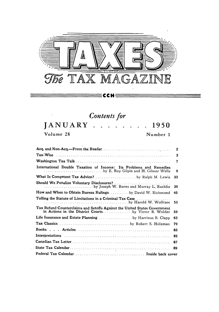 handle is hein.journals/taxtm28 and id is 1 raw text is: MAGAZINE

CCH
Contents for
JANUARY ........                                    1950
Volume 28                                              Number 1
Acq. and  Non-Acq.- From  the Reader .....................................  2
T ax -W ise  ........................................................... ...  3
W ashington  T ax  T alk  ..................... .............................  7
International Double Taxation of Income: Its Problems and Remedies
................................ by  E. Roy  Gilpin  and  H. Gilmer W ells  9
What Is Competent Tax Advice? ....................... by Ralph M. Lewis 33
Should We Penalize Voluntary Disclosures? ................
........................... by Joseph'W. Burns and Murray L. Rachlin  39
How and When to Obtain Bureau Rulings ........... by David W. Richmond    45
Tolling the Statute of Limitations in a Criminal Tax Case ...................
.............................................. by  H arold  W . W olfram   53
Tax Refund Counterclaims and Setoffs Against the United States Government
in Actions in the District Courts .............. :.by Victor R. Wolder 59
Life Insurance and Estate Planning ................... by Harrison B. Clapp  63
Tax  Classics ....................................... by  Robert  S. Holzman  79
B ooks  .  .  .  A rticles  ..................................................  83
Interpretations  .......................... .............................  85
Canadian  T ax  L etter  .....................................................  87
State  T ax  C alendar  ......................................................  89
Federal Tax  Calendar ...................................... Inside  back  cover


