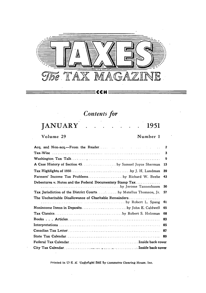 handle is hein.journals/taxtm29 and id is 1 raw text is: (EG. U.S. PAT. OF.
95eTAY,- MAGAZ,]INE

CCH
Contents for
JANUARY                                                       1951
Volume 29                                               Number 1
Acq. and Non-acq.-From     the Reader             ..  ...                    2
Tax-Wise     .......................................................3
Washington Tax Talk      .............................................9
A Case History of Section 45 ..................... by Samuel Joyce Sherman  13
Tax  Highlights of 1950 ......................  ........... by  J. H. Landman  39
Farmers' Iticome Tax Problems .................... by Richard W. Beebe 43
Debentures v. Notes and the Federal Documentary Stamp Tax ..............
.............................................. by  Jerom e  Tannenbaum   50
Tax Jurisdiction of the District Courts ..... * ....... by Metellus Thomson, Jr. 57
The Uncharitable Disallowance of Charitable. Remainders ..................
........................ ........................ by  R obert  L .  Spang  61
Nonincome Items in Deposits .......................... by John E. Caldwell 65
Tax  Classics ....................................... by  Robert  S. Holzman  68
B ooks  .  .  .  A rticles  ......................................................  83
Interpretation s  ..........................................................  85
C anadian  T ax  L etter .....................................................  87
State  T ax  C alendar  ......................................................  89
Federal Tax  Calendar ........................................ Inside back  cover
City Tax Calendar ...................  .       ......         Inside back cover

Printed in U*. 9. X. 'Col&y ight f951 by Commerce Clearing House. Inc.


