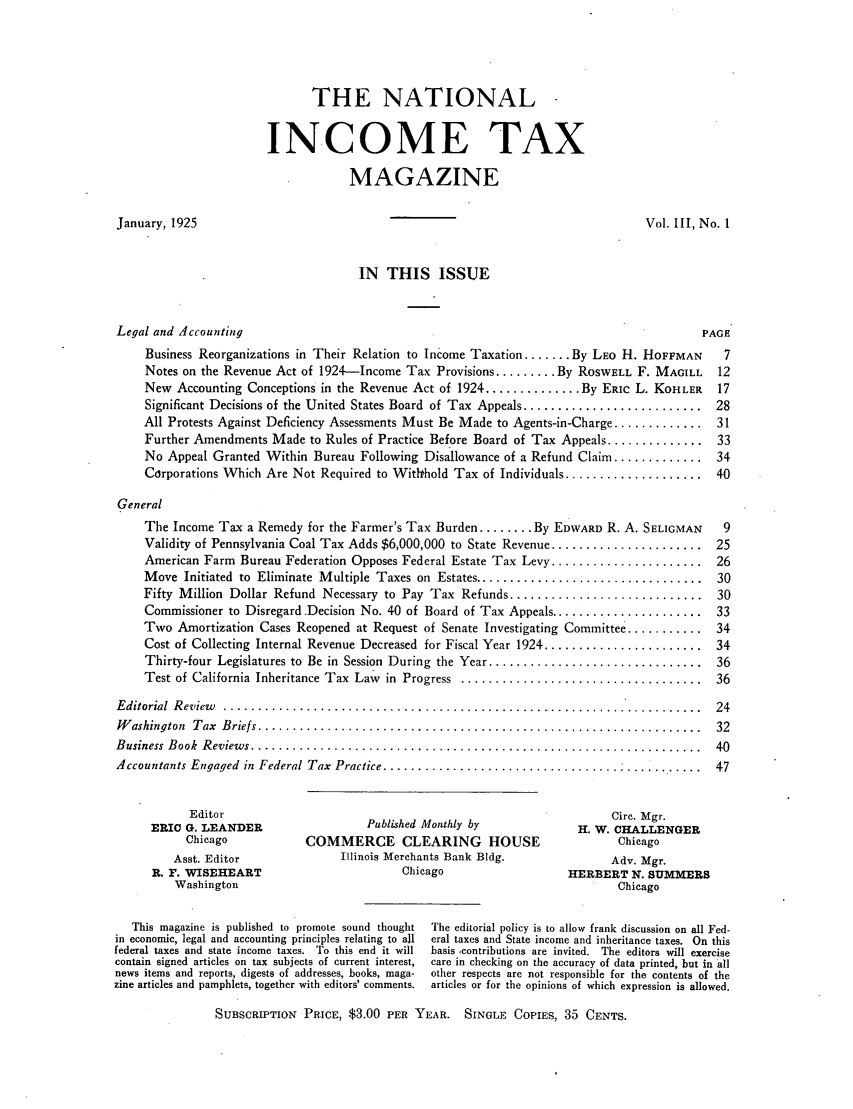 handle is hein.journals/taxtm3 and id is 1 raw text is: THE NATIONAL -
INCOME TAX
MAGAZINE

January, 1925

Vol. III, No. 1

IN THIS ISSUE

Legal and Accounting                                                                    PAGE
Business Reorganizations in Their Relation to Income Taxation ....... By LEO H. HOFFMAN  7
Notes on the Revenue Act of 1924-Income Tax Provisions ......... By ROSWELL F. MAGILL  12
New Accounting Conceptions in the Revenue Act of 1924 .............. By ERIC L. KOHLER  17
Significant Decisions of the United States Board of Tax Appeals .......................... 28
All Protests Against Deficiency Assessments Must Be Made to Agents-in-Charge ............. 31
Further Amendments Made to Rules of Practice Before Board of Tax Appeals .............. 33
No Appeal Granted Within Bureau Following Disallowance of a Refund Claim ............. 34
Corporations Which Are Not Required to Withrhold Tax of Individuals ................... 40
General
The Income Tax a Remedy for the Farmer's Tax Burden ........ By EDWARD R. A. SELIGMAN  9
Validity of Pennsylvania Coal Tax Adds $6,000,000 to State Revenue ...................... 25
American Farm Bureau Federation Opposes Federal Estate Tax Levy ...................... 26
M ove  Initiated  to  Eliminate  M ultiple  Taxes on  Estates .................................  30
Fifty Million Dollar Refund Necessary to Pay Tax Refunds ............................ 30
Commissioner to Disregard Decision No. 40 of Board of Tax Appeals ...................... 33
Two Amortization Cases Reopened at Request of Senate Investigating Committee ........... 34
Cost of Collecting Internal Revenue Decreased for Fiscal Year 1924 ....................... 34
Thirty-four Legislatures to  Be in  Session  During  the Year ...............................  36
Test of California  Inheritance Tax  Law  in  Progress  ...................................  36
Editorial  Review  ......................................................................  24
W ashington  T ax  B riefs ................................................................  32
B usiness  B ook  R eview s .................................................................  40
Accountants Engaged in Federal Tax Practice .............................................. 47

Editor
ERIC G. LEANDER
Chicago
Asst. Editor
R. F. WISEHEART
Washington

Published Monthly by
COMMERCE CLEARING HOUSE
Illinois Merchants Bank Bldg.
Chicago

Circ. Mgr.
H. W. CHALLENGER
Chicago
Adv. Mgr.
HERBERT N. SUMMERS
Chicago

This magazine is published to promote sound thought
in economic, legal and accounting principles relating to all
federal taxes and state income taxes. To this end it will
contain signed articles on tax subjects of current interest,
news items and reports, digests of addresses, books, maga-
zine articles and pamphlets, together with editors' comments.

The editorial policy is to allow frank discussion on all Fed-
eral taxes and State income and inheritance taxes. On this
basis contributions are invited. The editors will exercise
care in checking on the accuracy of data printed, but in all
other respects are not responsible for the contents of the
articles or for the opinions of which expression is allowed.

SUBSCRIPTION PRICE, $3.00 PER YEAR. SINGLE COPIES, 35 CENTS.


