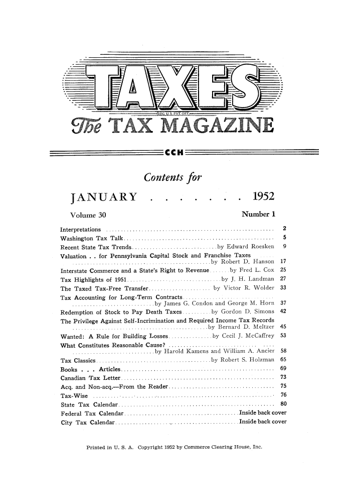handle is hein.journals/taxtm30 and id is 1 raw text is: E, U. S PAT. OFF
O TAX MAGAZINE
CCH
Contents for

JANUARY
Volume 30

..           ..      1952
Number 1

Interpretations  ............. ....... ....................................  2
W ashington  T ax  T alk  ...................................................  5
Recent State Tax Trends ........................... by Edward Roesken    9
Valuation . . for Pennsylvania Capital Stock and Franchise Taxes
.......................... ................... by  Robert  D .  H anson  17
Interstate Commerce and a State's Right to Revenue ...... by Fred L. Cox  25
Tax  Highlights of 1951  ............  .. ..........  by  J. H. Landman  27
The Taxed Tax-Free Transfer ..................... by Victor R. Wolder 33
Tax Accounting for Long-Term Contracts ..............
........................... by  James G. Condon  and  George M. Horn  37
Redemption of Stock to Pay Death Taxes ......... by Gordon D. Simons 42
The Privilege Against Self-Incrimination and Required Income Tax Records
.................I........... ................. by  B ernard  D .  M eltzer  45
Wanted: A Rule for Building Losses ............... by Cecil J. McCaffrey  53
W hat  Constitutes  Reasonable  ,Cause?  .................... ........ . ...
.......................... by  Harold  Kamens and  W illiam  A. Ancier  58
Tax  Classics ....................................... by  Robert  S. H olzm an  65
B ook s  .  .  .  A rticles  ....................................................  69
C anadian  T ax  L etter  ....................................................  73
Acq. and  Non-acq.- From  the  Reader ....................................  75
T ax -W ise  .........  ....  .............................................. .  76
State  T ax  C alendar  .....................................................  80
Federal  Tax  Calendar ....................................... Inside back  cover
City Tax Calendar ......................................... Inside back cover

Printed in U. S. A. Copyright 1952 by Commerce Clearing House, Inc.


