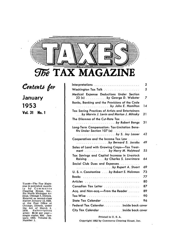 handle is hein.journals/taxtm31 and id is 1 raw text is: We TAX MAG

Conr tertj #t
January
1953
Vol. 31 No. 1
TAXEs-The Tax Maga-
zine is published month-
ly  by   Commerce
Clearing  House, Inc.,
214 North Michigan Av-
enue, Chicago 1, Illinois.
Entered as second-class
matter January 13,1939,
at the Post Office at
Chicago, Illinois, under
the Act of March 3,
1879.   Subscription
price: $6.50 per year-
single copies, 60. Jan-
uary, 1953. Volume 31.
Number 1.

Interpretations ............................  2
W ashington  Tax  Talk .. ...................  5
Medical Expense Deductions Under Section
23 (x) ........... by George D. Webster  7
Banks, Banking and the Provisions of the Code
.................. by  John  E. Hamilton  14
Tax Saving Practices of Artists and Entertainers
 . . by Marvin J. Levin and Morton J. Mitosky 21
The Dilemma of the Cut-Rate Tax  ..........
..................... by  Robert Bangs  31
Long-Term Compensation: Tax-Limitation Bene-
fits Under Section  107  (a) ..............
..................... by  S. Jay  Lasser  42
Cooperatives and the Income Tax Law ......
................. by  Bernard  S. Jacobs  49
Sales of Land with Growing Crops-Tax Treat-
ment ........... . by Harry M. Halstead  55
Tax Savings and Capital Increase in Livestock
Raising  ......... by Charles S. Lowrimore  64
Social Club  Dues and  Expenses ...........
................... by  Rupert A. Stuart  69
U. S. v. Constantine .... by Robert S. Holzman 73
Books ................................. 77
Articles ................................ 80
Canadian  Tax  Letter . ...................  87
Acq. and Non-acq.-From the Reader ...... 89
Tax-W ise  ........ .....................   90
State  Tax  Calendar . ....................  96
Federal Tax Calendar .......... Inside back cover
City Tax Calendar  ............ Inside back cover
Printed in U. S. A.
Copyright 1952 by Commerce Clearing House, Inc.


